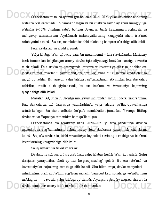 O’zbekiston misolida qaraydigan bo’lsak, 2016–2023 yillar davomida aholining
o’rtacha real daromadi 1.5 barobar oshgan va bu chakana savdo aylanmasining yiliga
o’rtacha   8–10%   o’sishiga   sabab   bo’lgan.   Ayniqsa,   bank   tizimining   rivojlanishi   va
moliyaviy   xizmatlardan   foydalanish   imkoniyatlarining   kengayishi   aholi   iste’mol
salohiyatini oshirdi. Bu esa, mamlakatda ichki talabning barqaror o’sishiga olib keldi.
Foiz stavkalari va kredit siyosati
Yalpi talabga ta’sir qiluvchi yana bir muhim omil – foiz stavkalaridir. Markaziy
bank   tomonidan   belgilangan   asosiy   stavka   iqtisodiyotdagi   kreditlar   narxiga   bevosita
ta’sir qiladi. Foiz stavkalari  pasayganda korxonalar investitsiya qilishga, aholilar esa
yirik   iste’mol   tovarlarini   (avtomobil,   uy,   texnika)   xarid   qilish   uchun   kredit   olishga
moyil   bo’ladilar.   Bu   jarayon   yalpi   talabni   rag’batlantiradi.   Aksincha,   foiz   stavkalari
oshirilsa,   kredit   olish   qiyinlashadi,   bu   esa   iste’mol   va   investitsiya   hajmining
qisqarishiga olib keladi.
Masalan, AQShda 2008-yilgi moliyaviy inqirozdan so’ng Federal zaxira tizimi
foiz   stavkalarini   nol   darajasiga   yaqinlashtirib,   yalpi   talabni   qo’llab-quvvatlashga
urinib   ko’rgan.   Bu   chora-tadbirlar   ko’plab   mamlakatlar,   jumladan,   Yevropa   Ittifoqi
davlatlari va Yaponiya tomonidan ham qo’llanilgan.
O’zbekistonda   esa   Markaziy   bank   2020–2021   yillarda   pandemiya   davrida
iqtisodiyotni   rag’batlantirish   uchun   asosiy   foiz   stavkasini   pasaytirish   choralarini
ko’rdi. Bu, o’z navbatida, ichki investitsiya loyihalari sonining oshishiga va iste’mol
kreditlarining kengayishiga olib keldi.
Soliq siyosati va fiskal vositalar
Davlatning soliqqa oid siyosati ham yalpi talabga kuchli ta’sir ko’rsatadi. Soliq
darajalari   pasaytirilsa,   aholi   qo’lida   ko’proq   mablag’   qoladi.   Bu   esa   iste’mol   va
investitsiyalar   hajmining oshishiga   olib keladi.  Shu bilan  birga,  davlat  xarajatlari  —
infratuzilma qurilishi, ta’lim, sog’liqni saqlash, transport kabi sohalarga yo’naltirilgan
mablag’lar — bevosita yalpi talabga qo’shiladi. Ayniqsa, iqtisodiy inqiroz sharoitida
davlat xarajatlari asosiy talab manbai bo’lishi mumkin.
12 