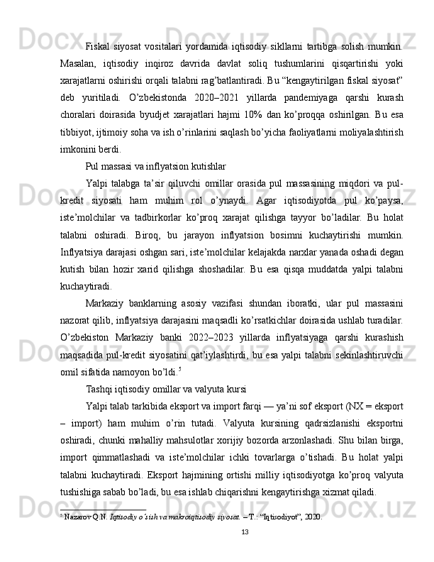 Fiskal   siyosat   vositalari   yordamida   iqtisodiy   sikllarni   tartibga   solish   mumkin.
Masalan,   iqtisodiy   inqiroz   davrida   davlat   soliq   tushumlarini   qisqartirishi   yoki
xarajatlarni oshirishi orqali talabni rag’batlantiradi. Bu “kengaytirilgan fiskal siyosat”
deb   yuritiladi.   O’zbekistonda   2020–2021   yillarda   pandemiyaga   qarshi   kurash
choralari   doirasida   byudjet   xarajatlari   hajmi   10%   dan   ko’proqqa   oshirilgan.   Bu   esa
tibbiyot, ijtimoiy soha va ish o’rinlarini saqlash bo’yicha faoliyatlarni moliyalashtirish
imkonini berdi.
Pul massasi va inflyatsion kutishlar
Yalpi   talabga   ta’sir   qiluvchi   omillar   orasida   pul   massasining   miqdori   va   pul-
kredit   siyosati   ham   muhim   rol   o’ynaydi.   Agar   iqtisodiyotda   pul   ko’paysa,
iste’molchilar   va   tadbirkorlar   ko’proq   xarajat   qilishga   tayyor   bo’ladilar.   Bu   holat
talabni   oshiradi.   Biroq,   bu   jarayon   inflyatsion   bosimni   kuchaytirishi   mumkin.
Inflyatsiya darajasi oshgan sari, iste’molchilar kelajakda narxlar yanada oshadi degan
kutish   bilan   hozir   xarid   qilishga   shoshadilar.   Bu   esa   qisqa   muddatda   yalpi   talabni
kuchaytiradi.
Markaziy   banklarning   asosiy   vazifasi   shundan   iboratki,   ular   pul   massasini
nazorat qilib, inflyatsiya darajasini maqsadli ko’rsatkichlar doirasida ushlab turadilar.
O’zbekiston   Markaziy   banki   2022–2023   yillarda   inflyatsiyaga   qarshi   kurashish
maqsadida  pul-kredit   siyosatini  qat’iylashtirdi, bu  esa  yalpi  talabni   sekinlashtiruvchi
omil sifatida namoyon bo’ldi. 5
Tashqi iqtisodiy omillar va valyuta kursi
Yalpi talab tarkibida eksport va import farqi — ya’ni sof eksport (NX = eksport
–   import)   ham   muhim   o’rin   tutadi.   Valyuta   kursining   qadrsizlanishi   eksportni
oshiradi, chunki  mahalliy mahsulotlar  xorijiy bozorda arzonlashadi. Shu bilan birga,
import   qimmatlashadi   va   iste’molchilar   ichki   tovarlarga   o’tishadi.   Bu   holat   yalpi
talabni   kuchaytiradi.   Eksport   hajmining   ortishi   milliy   iqtisodiyotga   ko’proq   valyuta
tushishiga sabab bo’ladi, bu esa ishlab chiqarishni kengaytirishga xizmat qiladi.
5
  Nazarov Q.N.  Iqtisodiy o‘sish va makroiqtisodiy siyosat.  – T.: “Iqtisodiyot”, 2020.
13 