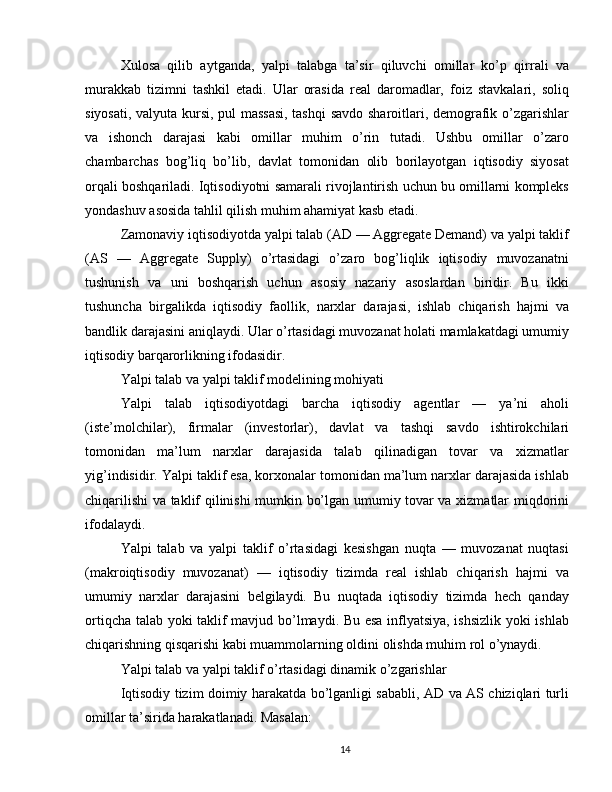 Xulosa   qilib   aytganda,   yalpi   talabga   ta’sir   qiluvchi   omillar   ko’p   qirrali   va
murakkab   tizimni   tashkil   etadi.   Ular   orasida   real   daromadlar,   foiz   stavkalari,   soliq
siyosati, valyuta kursi, pul massasi, tashqi  savdo sharoitlari, demografik o’zgarishlar
va   ishonch   darajasi   kabi   omillar   muhim   o’rin   tutadi.   Ushbu   omillar   o’zaro
chambarchas   bog’liq   bo’lib,   davlat   tomonidan   olib   borilayotgan   iqtisodiy   siyosat
orqali boshqariladi. Iqtisodiyotni samarali rivojlantirish uchun bu omillarni kompleks
yondashuv asosida tahlil qilish muhim ahamiyat kasb etadi.
Zamonaviy iqtisodiyotda yalpi talab (AD — Aggregate Demand) va yalpi taklif
(AS   —   Aggregate   Supply)   o’rtasidagi   o’zaro   bog’liqlik   iqtisodiy   muvozanatni
tushunish   va   uni   boshqarish   uchun   asosiy   nazariy   asoslardan   biridir.   Bu   ikki
tushuncha   birgalikda   iqtisodiy   faollik,   narxlar   darajasi,   ishlab   chiqarish   hajmi   va
bandlik darajasini aniqlaydi. Ular o’rtasidagi muvozanat holati mamlakatdagi umumiy
iqtisodiy barqarorlikning ifodasidir.
Yalpi talab va yalpi taklif modelining mohiyati
Yalpi   talab   iqtisodiyotdagi   barcha   iqtisodiy   agentlar   —   ya’ni   aholi
(iste’molchilar),   firmalar   (investorlar),   davlat   va   tashqi   savdo   ishtirokchilari
tomonidan   ma’lum   narxlar   darajasida   talab   qilinadigan   tovar   va   xizmatlar
yig’indisidir. Yalpi taklif esa, korxonalar tomonidan ma’lum narxlar darajasida ishlab
chiqarilishi va taklif qilinishi mumkin bo’lgan umumiy tovar va xizmatlar miqdorini
ifodalaydi.
Yalpi   talab   va   yalpi   taklif   o’rtasidagi   kesishgan   nuqta   —   muvozanat   nuqtasi
(makroiqtisodiy   muvozanat)   —   iqtisodiy   tizimda   real   ishlab   chiqarish   hajmi   va
umumiy   narxlar   darajasini   belgilaydi.   Bu   nuqtada   iqtisodiy   tizimda   hech   qanday
ortiqcha talab yoki taklif mavjud bo’lmaydi. Bu esa inflyatsiya, ishsizlik yoki ishlab
chiqarishning qisqarishi kabi muammolarning oldini olishda muhim rol o’ynaydi.
Yalpi talab va yalpi taklif o’rtasidagi dinamik o’zgarishlar
Iqtisodiy tizim doimiy harakatda bo’lganligi sababli, AD va AS chiziqlari turli
omillar ta’sirida harakatlanadi. Masalan:
14