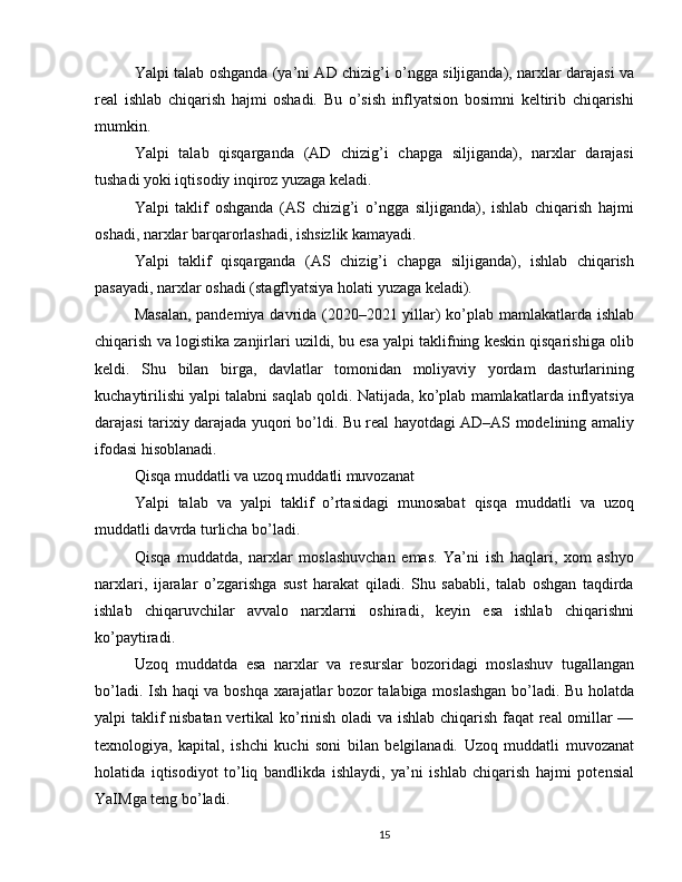 Yalpi talab oshganda (ya’ni AD chizig’i o’ngga siljiganda), narxlar darajasi va
real   ishlab   chiqarish   hajmi   oshadi.   Bu   o’sish   inflyatsion   bosimni   keltirib   chiqarishi
mumkin.
Yalpi   talab   qisqarganda   (AD   chizig’i   chapga   siljiganda),   narxlar   darajasi
tushadi yoki iqtisodiy inqiroz yuzaga keladi.
Yalpi   taklif   oshganda   (AS   chizig’i   o’ngga   siljiganda),   ishlab   chiqarish   hajmi
oshadi, narxlar barqarorlashadi, ishsizlik kamayadi.
Yalpi   taklif   qisqarganda   (AS   chizig’i   chapga   siljiganda),   ishlab   chiqarish
pasayadi, narxlar oshadi (stagflyatsiya holati yuzaga keladi).
Masalan, pandemiya davrida (2020–2021 yillar) ko’plab mamlakatlarda ishlab
chiqarish va logistika zanjirlari uzildi, bu esa yalpi taklifning keskin qisqarishiga olib
keldi.   Shu   bilan   birga,   davlatlar   tomonidan   moliyaviy   yordam   dasturlarining
kuchaytirilishi yalpi talabni saqlab qoldi. Natijada, ko’plab mamlakatlarda inflyatsiya
darajasi tarixiy darajada yuqori bo’ldi. Bu real hayotdagi AD–AS modelining amaliy
ifodasi hisoblanadi.
Qisqa muddatli va uzoq muddatli muvozanat
Yalpi   talab   va   yalpi   taklif   o’rtasidagi   munosabat   qisqa   muddatli   va   uzoq
muddatli davrda turlicha bo’ladi.
Qisqa   muddatda,   narxlar   moslashuvchan   emas.   Ya’ni   ish   haqlari,   xom   ashyo
narxlari,   ijaralar   o’zgarishga   sust   harakat   qiladi.   Shu   sababli,   talab   oshgan   taqdirda
ishlab   chiqaruvchilar   avvalo   narxlarni   oshiradi,   keyin   esa   ishlab   chiqarishni
ko’paytiradi.
Uzoq   muddatda   esa   narxlar   va   resurslar   bozoridagi   moslashuv   tugallangan
bo’ladi. Ish haqi va boshqa xarajatlar bozor talabiga moslashgan bo’ladi. Bu holatda
yalpi taklif nisbatan vertikal ko’rinish oladi va ishlab chiqarish faqat real omillar —
texnologiya,   kapital,   ishchi   kuchi   soni   bilan   belgilanadi.   Uzoq   muddatli   muvozanat
holatida   iqtisodiyot   to’liq   bandlikda   ishlaydi,   ya’ni   ishlab   chiqarish   hajmi   potensial
YaIMga teng bo’ladi.
15 