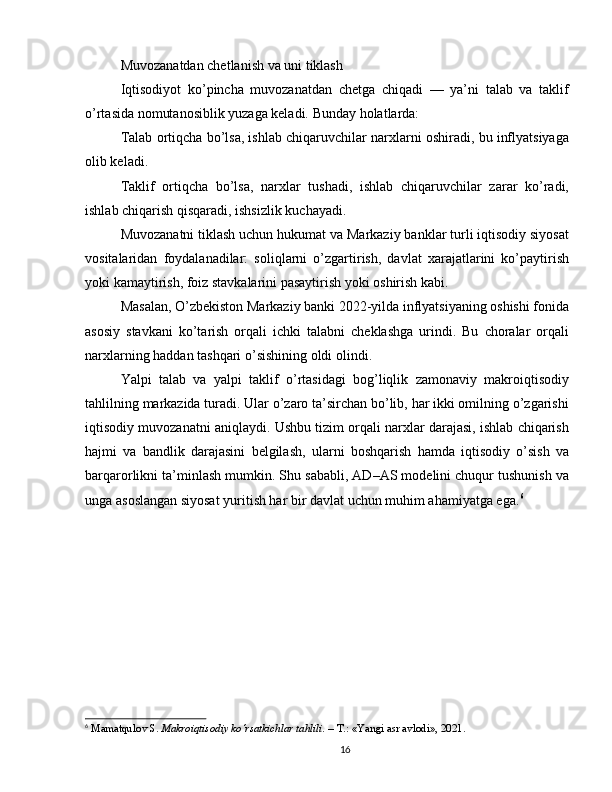 Muvozanatdan chetlanish va uni tiklash
Iqtisodiyot   ko’pincha   muvozanatdan   chetga   chiqadi   —   ya’ni   talab   va   taklif
o’rtasida nomutanosiblik yuzaga keladi. Bunday holatlarda:
Talab ortiqcha bo’lsa, ishlab chiqaruvchilar narxlarni oshiradi, bu inflyatsiyaga
olib keladi.
Taklif   ortiqcha   bo’lsa,   narxlar   tushadi,   ishlab   chiqaruvchilar   zarar   ko’radi,
ishlab chiqarish qisqaradi, ishsizlik kuchayadi.
Muvozanatni tiklash uchun hukumat va Markaziy banklar turli iqtisodiy siyosat
vositalaridan   foydalanadilar:   soliqlarni   o’zgartirish,   davlat   xarajatlarini   ko’paytirish
yoki kamaytirish, foiz stavkalarini pasaytirish yoki oshirish kabi.
Masalan, O’zbekiston Markaziy banki 2022-yilda inflyatsiyaning oshishi fonida
asosiy   stavkani   ko’tarish   orqali   ichki   talabni   cheklashga   urindi.   Bu   choralar   orqali
narxlarning haddan tashqari o’sishining oldi olindi.
Yalpi   talab   va   yalpi   taklif   o’rtasidagi   bog’liqlik   zamonaviy   makroiqtisodiy
tahlilning markazida turadi. Ular o’zaro ta’sirchan bo’lib, har ikki omilning o’zgarishi
iqtisodiy muvozanatni aniqlaydi. Ushbu tizim orqali narxlar darajasi, ishlab chiqarish
hajmi   va   bandlik   darajasini   belgilash,   ularni   boshqarish   hamda   iqtisodiy   o’sish   va
barqarorlikni ta’minlash mumkin. Shu sababli, AD–AS modelini chuqur tushunish va
unga asoslangan siyosat yuritish har bir davlat uchun muhim ahamiyatga ega. 6
6
  Mamatqulov S.  Makroiqtisodiy ko‘rsatkichlar tahlili.  – T.: «Yangi asr avlodi», 2021.
16 