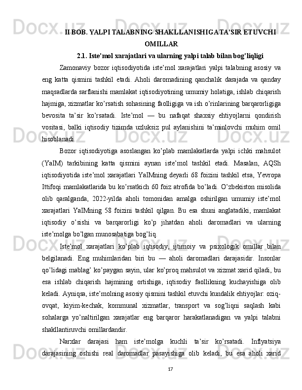 II BOB. YALPI TALABNING SHAKLLANISHIGA TA’SIR ETUVCHI
OMILLAR
2.1. Iste’mol xarajatlari va ularning yalpi talab bilan bog’liqligi
Zamonaviy   bozor   iqtisodiyotida   iste’mol   xarajatlari   yalpi   talabning   asosiy   va
eng   katta   qismini   tashkil   etadi.   Aholi   daromadining   qanchalik   darajada   va   qanday
maqsadlarda sarflanishi mamlakat iqtisodiyotining umumiy holatiga, ishlab chiqarish
hajmiga, xizmatlar ko’rsatish sohasining faolligiga va ish o’rinlarining barqarorligiga
bevosita   ta’sir   ko’rsatadi.   Iste’mol   —   bu   nafaqat   shaxsiy   ehtiyojlarni   qondirish
vositasi,   balki   iqtisodiy   tizimda   uzluksiz   pul   aylanishini   ta’minlovchi   muhim   omil
hisoblanadi.
Bozor   iqtisodiyotiga   asoslangan   ko’plab   mamlakatlarda   yalpi   ichki   mahsulot
(YaIM)   tarkibining   katta   qismini   aynan   iste’mol   tashkil   etadi.   Masalan,   AQSh
iqtisodiyotida   iste’mol   xarajatlari   YaIMning   deyarli   68   foizini   tashkil   etsa,   Yevropa
Ittifoqi mamlakatlarida bu ko’rsatkich 60 foiz atrofida bo’ladi. O’zbekiston misolida
olib   qaralganda,   2022-yilda   aholi   tomonidan   amalga   oshirilgan   umumiy   iste’mol
xarajatlari   YaIMning   58   foizini   tashkil   qilgan.   Bu   esa   shuni   anglatadiki,   mamlakat
iqtisodiy   o’sishi   va   barqarorligi   ko’p   jihatdan   aholi   daromadlari   va   ularning
iste’molga bo’lgan munosabatiga bog’liq.
Iste’mol   xarajatlari   ko’plab   iqtisodiy,   ijtimoiy   va   psixologik   omillar   bilan
belgilanadi.   Eng   muhimlaridan   biri   bu   —   aholi   daromadlari   darajasidir.   Insonlar
qo’lidagi mablag’ ko’paygan sayin, ular ko’proq mahsulot va xizmat xarid qiladi, bu
esa   ishlab   chiqarish   hajmining   ortishiga,   iqtisodiy   faollikning   kuchayishiga   olib
keladi. Ayniqsa, iste’molning asosiy qismini tashkil etuvchi kundalik ehtiyojlar: oziq-
ovqat,   kiyim-kechak,   kommunal   xizmatlar,   transport   va   sog’liqni   saqlash   kabi
sohalarga   yo’naltirilgan   xarajatlar   eng   barqaror   harakatlanadigan   va   yalpi   talabni
shakllantiruvchi omillardandir.
Narxlar   darajasi   ham   iste’molga   kuchli   ta’sir   ko’rsatadi.   Inflyatsiya
darajasining   oshishi   real   daromadlar   pasayishiga   olib   keladi,   bu   esa   aholi   xarid
17