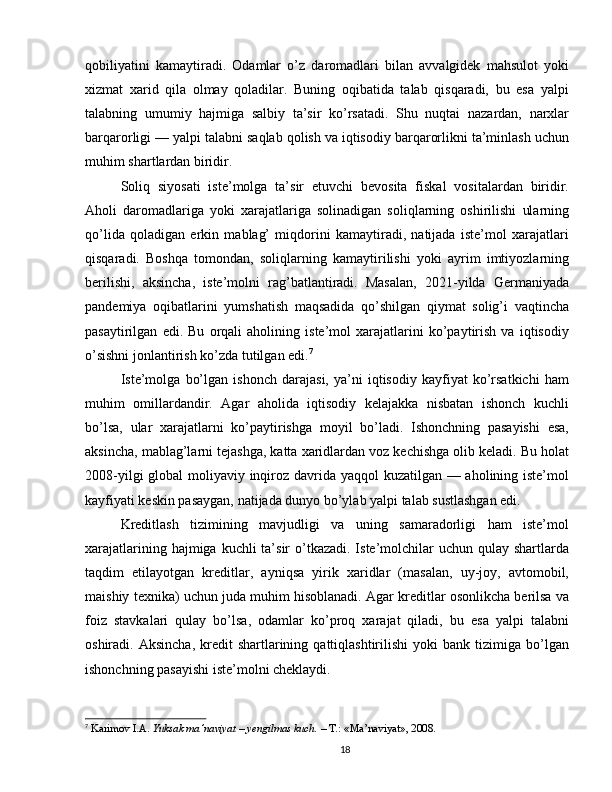 qobiliyatini   kamaytiradi.   Odamlar   o’z   daromadlari   bilan   avvalgidek   mahsulot   yoki
xizmat   xarid   qila   olmay   qoladilar.   Buning   oqibatida   talab   qisqaradi,   bu   esa   yalpi
talabning   umumiy   hajmiga   salbiy   ta’sir   ko’rsatadi.   Shu   nuqtai   nazardan,   narxlar
barqarorligi — yalpi talabni saqlab qolish va iqtisodiy barqarorlikni ta’minlash uchun
muhim shartlardan biridir.
Soliq   siyosati   iste’molga   ta’sir   etuvchi   bevosita   fiskal   vositalardan   biridir.
Aholi   daromadlariga   yoki   xarajatlariga   solinadigan   soliqlarning   oshirilishi   ularning
qo’lida   qoladigan   erkin   mablag’   miqdorini   kamaytiradi,   natijada   iste’mol   xarajatlari
qisqaradi.   Boshqa   tomondan,   soliqlarning   kamaytirilishi   yoki   ayrim   imtiyozlarning
berilishi,   aksincha,   iste’molni   rag’batlantiradi.   Masalan,   2021-yilda   Germaniyada
pandemiya   oqibatlarini   yumshatish   maqsadida   qo’shilgan   qiymat   solig’i   vaqtincha
pasaytirilgan   edi.   Bu   orqali   aholining   iste’mol   xarajatlarini   ko’paytirish   va   iqtisodiy
o’sishni jonlantirish ko’zda tutilgan edi. 7
Iste’molga   bo’lgan   ishonch   darajasi,   ya’ni   iqtisodiy   kayfiyat   ko’rsatkichi   ham
muhim   omillardandir.   Agar   aholida   iqtisodiy   kelajakka   nisbatan   ishonch   kuchli
bo’lsa,   ular   xarajatlarni   ko’paytirishga   moyil   bo’ladi.   Ishonchning   pasayishi   esa,
aksincha, mablag’larni tejashga, katta xaridlardan voz kechishga olib keladi. Bu holat
2008-yilgi  global  moliyaviy inqiroz davrida yaqqol  kuzatilgan — aholining iste’mol
kayfiyati keskin pasaygan, natijada dunyo bo’ylab yalpi talab sustlashgan edi.
Kreditlash   tizimining   mavjudligi   va   uning   samaradorligi   ham   iste’mol
xarajatlarining hajmiga kuchli  ta’sir  o’tkazadi.  Iste’molchilar  uchun qulay shartlarda
taqdim   etilayotgan   kreditlar,   ayniqsa   yirik   xaridlar   (masalan,   uy-joy,   avtomobil,
maishiy texnika) uchun juda muhim hisoblanadi. Agar kreditlar osonlikcha berilsa va
foiz   stavkalari   qulay   bo’lsa,   odamlar   ko’proq   xarajat   qiladi,   bu   esa   yalpi   talabni
oshiradi.  Aksincha,   kredit  shartlarining  qattiqlashtirilishi  yoki   bank  tizimiga  bo’lgan
ishonchning pasayishi iste’molni cheklaydi.
7
  Karimov I.A.  Yuksak ma’naviyat – yengilmas kuch.  – T.: «Ma’naviyat», 2008.
18