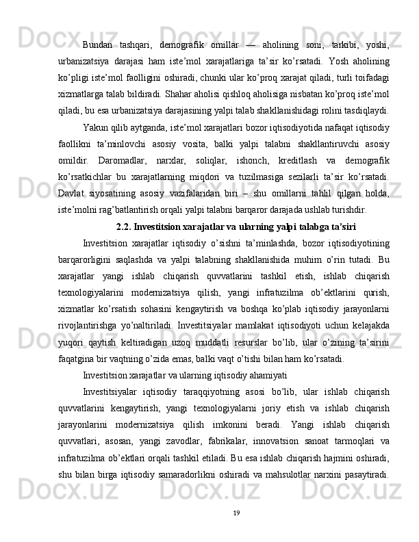 Bundan   tashqari,   demografik   omillar   —   aholining   soni,   tarkibi,   yoshi,
urbanizatsiya   darajasi   ham   iste’mol   xarajatlariga   ta’sir   ko’rsatadi.   Yosh   aholining
ko’pligi iste’mol faolligini oshiradi, chunki ular ko’proq xarajat qiladi, turli toifadagi
xizmatlarga talab bildiradi. Shahar aholisi qishloq aholisiga nisbatan ko’proq iste’mol
qiladi, bu esa urbanizatsiya darajasining yalpi talab shakllanishidagi rolini tasdiqlaydi.
Yakun qilib aytganda, iste’mol xarajatlari bozor iqtisodiyotida nafaqat iqtisodiy
faollikni   ta’minlovchi   asosiy   vosita,   balki   yalpi   talabni   shakllantiruvchi   asosiy
omildir.   Daromadlar,   narxlar,   soliqlar,   ishonch,   kreditlash   va   demografik
ko’rsatkichlar   bu   xarajatlarning   miqdori   va   tuzilmasiga   sezilarli   ta’sir   ko’rsatadi.
Davlat   siyosatining   asosiy   vazifalaridan   biri   –   shu   omillarni   tahlil   qilgan   holda,
iste’molni rag’batlantirish orqali yalpi talabni barqaror darajada ushlab turishdir.
2.2. Investitsion xarajatlar va ularning yalpi talabga ta’siri
Investitsion   xarajatlar   iqtisodiy   o’sishni   ta’minlashda,   bozor   iqtisodiyotining
barqarorligini   saqlashda   va   yalpi   talabning   shakllanishida   muhim   o’rin   tutadi.   Bu
xarajatlar   yangi   ishlab   chiqarish   quvvatlarini   tashkil   etish,   ishlab   chiqarish
texnologiyalarini   modernizatsiya   qilish,   yangi   infratuzilma   ob’ektlarini   qurish,
xizmatlar   ko’rsatish   sohasini   kengaytirish   va   boshqa   ko’plab   iqtisodiy   jarayonlarni
rivojlantirishga   yo’naltiriladi.   Investitsiyalar   mamlakat   iqtisodiyoti   uchun   kelajakda
yuqori   qaytish   keltiradigan   uzoq   muddatli   resurslar   bo’lib,   ular   o’zining   ta’sirini
faqatgina bir vaqtning o’zida emas, balki vaqt o’tishi bilan ham ko’rsatadi.
Investitsion xarajatlar va ularning iqtisodiy ahamiyati
Investitsiyalar   iqtisodiy   taraqqiyotning   asosi   bo’lib,   ular   ishlab   chiqarish
quvvatlarini   kengaytirish,   yangi   texnologiyalarni   joriy   etish   va   ishlab   chiqarish
jarayonlarini   modernizatsiya   qilish   imkonini   beradi.   Yangi   ishlab   chiqarish
quvvatlari,   asosan,   yangi   zavodlar,   fabrikalar,   innovatsion   sanoat   tarmoqlari   va
infratuzilma ob’ektlari orqali tashkil etiladi. Bu esa ishlab chiqarish hajmini oshiradi,
shu   bilan   birga   iqtisodiy   samaradorlikni   oshiradi   va   mahsulotlar   narxini   pasaytiradi.
19 