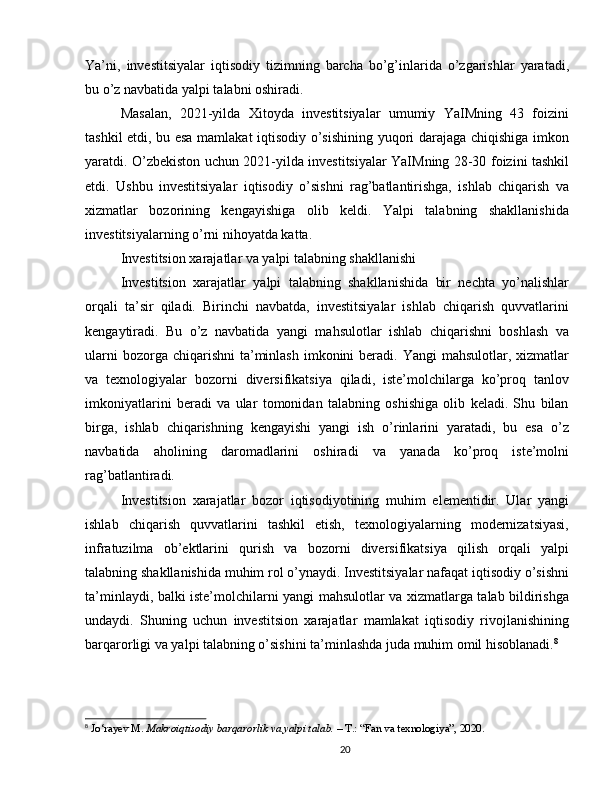 Ya’ni,   investitsiyalar   iqtisodiy   tizimning   barcha   bo’g’inlarida   o’zgarishlar   yaratadi,
bu o’z navbatida yalpi talabni oshiradi.
Masalan,   2021-yilda   Xitoyda   investitsiyalar   umumiy   YaIMning   43   foizini
tashkil etdi, bu esa mamlakat iqtisodiy o’sishining yuqori darajaga chiqishiga imkon
yaratdi. O’zbekiston uchun 2021-yilda investitsiyalar YaIMning 28-30 foizini tashkil
etdi.   Ushbu   investitsiyalar   iqtisodiy   o’sishni   rag’batlantirishga,   ishlab   chiqarish   va
xizmatlar   bozorining   kengayishiga   olib   keldi.   Yalpi   talabning   shakllanishida
investitsiyalarning o’rni nihoyatda katta.
Investitsion xarajatlar va yalpi talabning shakllanishi
Investitsion   xarajatlar   yalpi   talabning   shakllanishida   bir   nechta   yo’nalishlar
orqali   ta’sir   qiladi.   Birinchi   navbatda,   investitsiyalar   ishlab   chiqarish   quvvatlarini
kengaytiradi.   Bu   o’z   navbatida   yangi   mahsulotlar   ishlab   chiqarishni   boshlash   va
ularni   bozorga chiqarishni   ta’minlash   imkonini   beradi.  Yangi   mahsulotlar, xizmatlar
va   texnologiyalar   bozorni   diversifikatsiya   qiladi,   iste’molchilarga   ko’proq   tanlov
imkoniyatlarini   beradi   va   ular   tomonidan   talabning   oshishiga   olib   keladi.   Shu   bilan
birga,   ishlab   chiqarishning   kengayishi   yangi   ish   o’rinlarini   yaratadi,   bu   esa   o’z
navbatida   aholining   daromadlarini   oshiradi   va   yanada   ko’proq   iste’molni
rag’batlantiradi.
Investitsion   xarajatlar   bozor   iqtisodiyotining   muhim   elementidir.   Ular   yangi
ishlab   chiqarish   quvvatlarini   tashkil   etish,   texnologiyalarning   modernizatsiyasi,
infratuzilma   ob’ektlarini   qurish   va   bozorni   diversifikatsiya   qilish   orqali   yalpi
talabning shakllanishida muhim rol o’ynaydi. Investitsiyalar nafaqat iqtisodiy o’sishni
ta’minlaydi, balki iste’molchilarni yangi mahsulotlar va xizmatlarga talab bildirishga
undaydi.   Shuning   uchun   investitsion   xarajatlar   mamlakat   iqtisodiy   rivojlanishining
barqarorligi va yalpi talabning o’sishini ta’minlashda juda muhim omil hisoblanadi. 8
8
  Jo‘rayev M.  Makroiqtisodiy barqarorlik va yalpi talab.  – T.: “Fan va texnologiya”, 2020.
20 