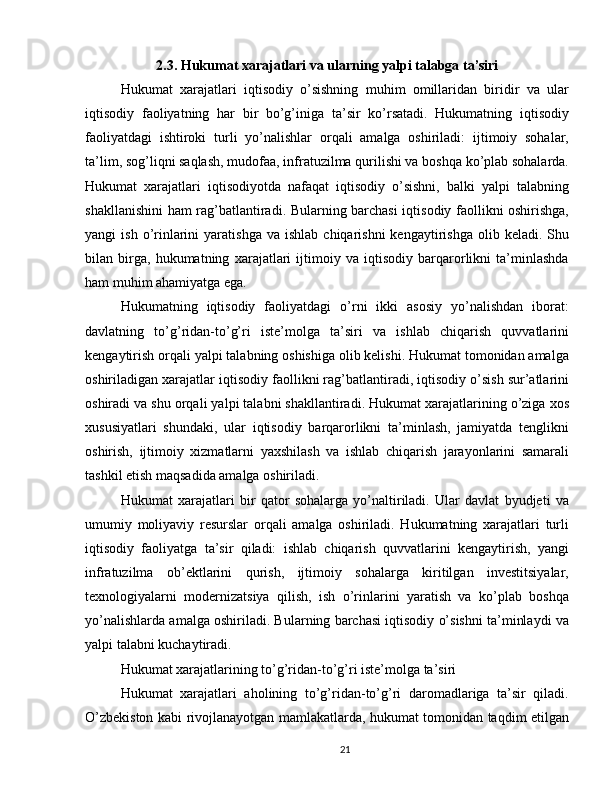 2.3. Hukumat xarajatlari va ularning yalpi talabga ta’siri
Hukumat   xarajatlari   iqtisodiy   o’sishning   muhim   omillaridan   biridir   va   ular
iqtisodiy   faoliyatning   har   bir   bo’g’iniga   ta’sir   ko’rsatadi.   Hukumatning   iqtisodiy
faoliyatdagi   ishtiroki   turli   yo’nalishlar   orqali   amalga   oshiriladi:   ijtimoiy   sohalar,
ta’lim, sog’liqni saqlash, mudofaa, infratuzilma qurilishi va boshqa ko’plab sohalarda.
Hukumat   xarajatlari   iqtisodiyotda   nafaqat   iqtisodiy   o’sishni,   balki   yalpi   talabning
shakllanishini ham rag’batlantiradi. Bularning barchasi iqtisodiy faollikni oshirishga,
yangi   ish  o’rinlarini   yaratishga  va  ishlab   chiqarishni  kengaytirishga  olib  keladi.  Shu
bilan   birga,   hukumatning   xarajatlari   ijtimoiy   va   iqtisodiy   barqarorlikni   ta’minlashda
ham muhim ahamiyatga ega.
Hukumatning   iqtisodiy   faoliyatdagi   o’rni   ikki   asosiy   yo’nalishdan   iborat:
davlatning   to’g’ridan-to’g’ri   iste’molga   ta’siri   va   ishlab   chiqarish   quvvatlarini
kengaytirish orqali yalpi talabning oshishiga olib kelishi. Hukumat tomonidan amalga
oshiriladigan xarajatlar iqtisodiy faollikni rag’batlantiradi, iqtisodiy o’sish sur’atlarini
oshiradi va shu orqali yalpi talabni shakllantiradi. Hukumat xarajatlarining o’ziga xos
xususiyatlari   shundaki,   ular   iqtisodiy   barqarorlikni   ta’minlash,   jamiyatda   tenglikni
oshirish,   ijtimoiy   xizmatlarni   yaxshilash   va   ishlab   chiqarish   jarayonlarini   samarali
tashkil etish maqsadida amalga oshiriladi.
Hukumat   xarajatlari   bir   qator   sohalarga   yo’naltiriladi.   Ular   davlat   byudjeti   va
umumiy   moliyaviy   resurslar   orqali   amalga   oshiriladi.   Hukumatning   xarajatlari   turli
iqtisodiy   faoliyatga   ta’sir   qiladi:   ishlab   chiqarish   quvvatlarini   kengaytirish,   yangi
infratuzilma   ob’ektlarini   qurish,   ijtimoiy   sohalarga   kiritilgan   investitsiyalar,
texnologiyalarni   modernizatsiya   qilish,   ish   o’rinlarini   yaratish   va   ko’plab   boshqa
yo’nalishlarda amalga oshiriladi. Bularning barchasi iqtisodiy o’sishni ta’minlaydi va
yalpi talabni kuchaytiradi.
Hukumat xarajatlarining to’g’ridan-to’g’ri iste’molga ta’siri
Hukumat   xarajatlari   aholining   to’g’ridan-to’g’ri   daromadlariga   ta’sir   qiladi.
O’zbekiston kabi rivojlanayotgan mamlakatlarda, hukumat tomonidan taqdim etilgan
21 