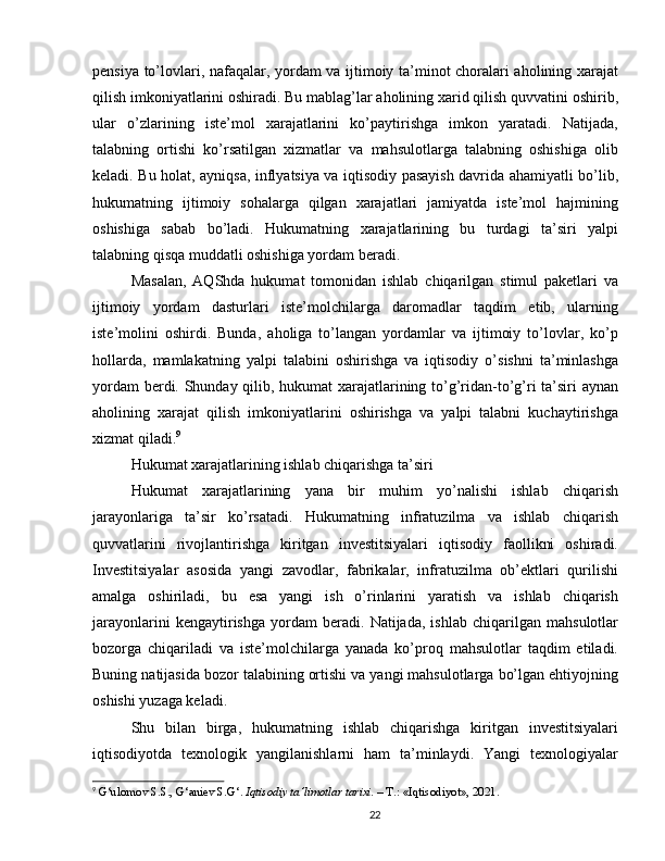 pensiya to’lovlari, nafaqalar, yordam va ijtimoiy ta’minot choralari aholining xarajat
qilish imkoniyatlarini oshiradi. Bu mablag’lar aholining xarid qilish quvvatini oshirib,
ular   o’zlarining   iste’mol   xarajatlarini   ko’paytirishga   imkon   yaratadi.   Natijada,
talabning   ortishi   ko’rsatilgan   xizmatlar   va   mahsulotlarga   talabning   oshishiga   olib
keladi. Bu holat, ayniqsa, inflyatsiya va iqtisodiy pasayish davrida ahamiyatli bo’lib,
hukumatning   ijtimoiy   sohalarga   qilgan   xarajatlari   jamiyatda   iste’mol   hajmining
oshishiga   sabab   bo’ladi.   Hukumatning   xarajatlarining   bu   turdagi   ta’siri   yalpi
talabning qisqa muddatli oshishiga yordam beradi.
Masalan,   AQShda   hukumat   tomonidan   ishlab   chiqarilgan   stimul   paketlari   va
ijtimoiy   yordam   dasturlari   iste’molchilarga   daromadlar   taqdim   etib,   ularning
iste’molini   oshirdi.   Bunda,   aholiga   to’langan   yordamlar   va   ijtimoiy   to’lovlar,   ko’p
hollarda,   mamlakatning   yalpi   talabini   oshirishga   va   iqtisodiy   o’sishni   ta’minlashga
yordam berdi. Shunday qilib, hukumat xarajatlarining to’g’ridan-to’g’ri ta’siri aynan
aholining   xarajat   qilish   imkoniyatlarini   oshirishga   va   yalpi   talabni   kuchaytirishga
xizmat qiladi. 9
Hukumat xarajatlarining ishlab chiqarishga ta’siri
Hukumat   xarajatlarining   yana   bir   muhim   yo’nalishi   ishlab   chiqarish
jarayonlariga   ta’sir   ko’rsatadi.   Hukumatning   infratuzilma   va   ishlab   chiqarish
quvvatlarini   rivojlantirishga   kiritgan   investitsiyalari   iqtisodiy   faollikni   oshiradi.
Investitsiyalar   asosida   yangi   zavodlar,   fabrikalar,   infratuzilma   ob’ektlari   qurilishi
amalga   oshiriladi,   bu   esa   yangi   ish   o’rinlarini   yaratish   va   ishlab   chiqarish
jarayonlarini   kengaytirishga   yordam   beradi.   Natijada,   ishlab   chiqarilgan   mahsulotlar
bozorga   chiqariladi   va   iste’molchilarga   yanada   ko’proq   mahsulotlar   taqdim   etiladi.
Buning natijasida bozor talabining ortishi va yangi mahsulotlarga bo’lgan ehtiyojning
oshishi yuzaga keladi.
Shu   bilan   birga,   hukumatning   ishlab   chiqarishga   kiritgan   investitsiyalari
iqtisodiyotda   texnologik   yangilanishlarni   ham   ta’minlaydi.   Yangi   texnologiyalar
9
  G‘ulomov S.S., G‘aniev S.G‘.  Iqtisodiy ta’limotlar tarixi.  – T.: «Iqtisodiyot», 2021.
22 