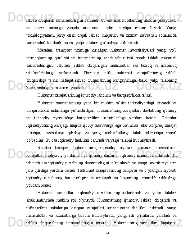 ishlab chiqarish  samaradorligini  oshiradi, bu esa  mahsulotlarning narxini  pasaytiradi
va   ularni   bozorga   yanada   arzonroq   taqdim   etishga   imkon   beradi.   Yangi
texnologiyalarni   joriy   etish   orqali   ishlab   chiqarish   va   xizmat   ko’rsatish   sohalarida
samaradorlik oshadi, bu esa yalpi talabning o’sishiga olib keladi.
Masalan,   transport   tizimiga   kiritilgan   hukumat   investitsiyalari   yangi   yo’l
tarmoqlarining   qurilishi   va   transportning   soddalashtirilishi   orqali   ishlab   chiqarish
samaradorligini   oshiradi,   ishlab   chiqarilgan   mahsulotlar   esa   tezroq   va   arzonroq
iste’molchilarga   yetkaziladi.   Shunday   qilib,   hukumat   xarajatlarining   ishlab
chiqarishga   ta’siri   nafaqat   ishlab   chiqarishning   kengayishiga,   balki   yalpi   talabning
kuchayishiga ham zamin yaratadi.
Hukumat xarajatlarining iqtisodiy ishonch va barqarorlikka ta’siri
Hukumat   xarajatlarining   yana   bir   muhim   ta’siri   iqtisodiyotdagi   ishonch   va
barqarorlikni   oshirishga   yo’naltirilgan.   Hukumatning   xarajatlari   davlatning   ijtimoiy
va   iqtisodiy   siyosatidagi   barqarorlikni   ta’minlashga   yordam   beradi.   Odamlar
iqtisodiyotning   kelajagi   haqida   ijobiy   tasavvurga   ega   bo’lishsa,   ular   ko’proq   xarajat
qilishga,   investitsiya   qilishga   va   yangi   mahsulotlarga   talab   bildirishga   moyil
bo’ladilar. Bu esa iqtisodiy faollikni oshiradi va yalpi talabni kuchaytiradi.
Bundan   tashqari,   hukumatning   iqtisodiy   siyosati,   xususan,   investitsion
xarajatlar, moliyaviy yordamlar va ijtimoiy dasturlar iqtisodiy ishonchni oshiradi. Bu
ishonch esa  iqtisodiy o’sishning davomiyligini  ta’minlaydi va yangi  investitsiyalarni
jalb qilishga  yordam  beradi.  Hukumat  xarajatlarining barqaror   va o’ylangan  siyosati
iqtisodiy   o’sishning   barqarorligini   ta’minlaydi   va   bozorning   ishonchli   ishlashiga
yordam beradi.
Hukumat   xarajatlari   iqtisodiy   o’sishni   rag’batlantirish   va   yalpi   talabni
shakllantirishda   muhim   rol   o’ynaydi.   Hukumatning   ijtimoiy,   ishlab   chiqarish   va
infratuzilma   sohalariga   kiritgan   xarajatlari   iqtisodiyotda   faollikni   oshiradi,   yangi
mahsulotlar   va   xizmatlarga   talabni   kuchaytiradi,   yangi   ish   o’rinlarini   yaratadi   va
ishlab   chiqarishning   samaradorligini   oshiradi.   Hukumatning   xarajatlari   faqatgina
23 
