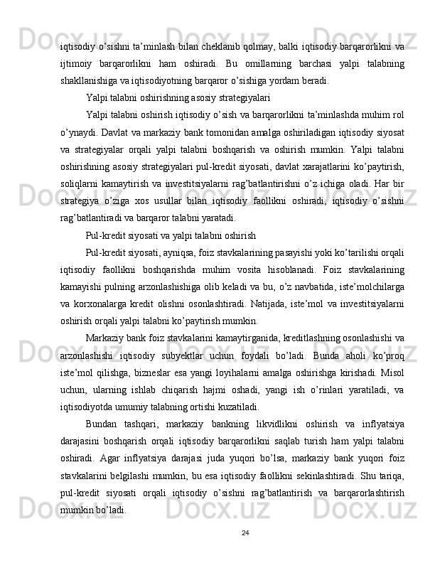iqtisodiy o’sishni ta’minlash bilan cheklanib qolmay, balki iqtisodiy barqarorlikni va
ijtimoiy   barqarorlikni   ham   oshiradi.   Bu   omillarning   barchasi   yalpi   talabning
shakllanishiga va iqtisodiyotning barqaror o’sishiga yordam beradi.
Yalpi talabni oshirishning asosiy strategiyalari
Yalpi talabni oshirish iqtisodiy o’sish va barqarorlikni ta’minlashda muhim rol
o’ynaydi. Davlat va markaziy bank tomonidan amalga oshiriladigan iqtisodiy siyosat
va   strategiyalar   orqali   yalpi   talabni   boshqarish   va   oshirish   mumkin.   Yalpi   talabni
oshirishning asosiy strategiyalari pul-kredit siyosati, davlat xarajatlarini ko’paytirish,
soliqlarni   kamaytirish   va   investitsiyalarni   rag’batlantirishni   o’z   ichiga   oladi.   Har   bir
strategiya   o’ziga   xos   usullar   bilan   iqtisodiy   faollikni   oshiradi,   iqtisodiy   o’sishni
rag’batlantiradi va barqaror talabni yaratadi.
Pul-kredit siyosati va yalpi talabni oshirish
Pul-kredit siyosati, ayniqsa, foiz stavkalarining pasayishi yoki ko’tarilishi orqali
iqtisodiy   faollikni   boshqarishda   muhim   vosita   hisoblanadi.   Foiz   stavkalarining
kamayishi  pulning arzonlashishiga  olib keladi  va bu, o’z navbatida, iste’molchilarga
va   korxonalarga   kredit   olishni   osonlashtiradi.   Natijada,   iste’mol   va   investitsiyalarni
oshirish orqali yalpi talabni ko’paytirish mumkin.
Markaziy bank foiz stavkalarini kamaytirganida, kreditlashning osonlashishi va
arzonlashishi   iqtisodiy   subyektlar   uchun   foydali   bo’ladi.   Bunda   aholi   ko’proq
iste’mol   qilishga,   bizneslar   esa   yangi   loyihalarni   amalga   oshirishga   kirishadi.   Misol
uchun,   ularning   ishlab   chiqarish   hajmi   oshadi,   yangi   ish   o’rinlari   yaratiladi,   va
iqtisodiyotda umumiy talabning ortishi kuzatiladi.
Bundan   tashqari,   markaziy   bankning   likvidlikni   oshirish   va   inflyatsiya
darajasini   boshqarish   orqali   iqtisodiy   barqarorlikni   saqlab   turish   ham   yalpi   talabni
oshiradi.   Agar   inflyatsiya   darajasi   juda   yuqori   bo’lsa,   markaziy   bank   yuqori   foiz
stavkalarini  belgilashi  mumkin, bu esa  iqtisodiy faollikni sekinlashtiradi. Shu tariqa,
pul-kredit   siyosati   orqali   iqtisodiy   o’sishni   rag’batlantirish   va   barqarorlashtirish
mumkin bo’ladi.
24 