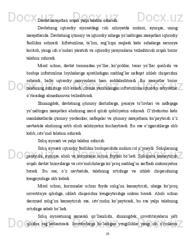 Davlat xarajatlari orqali yalpi talabni oshirish
Davlatning   iqtisodiy   siyosatdagi   roli   nihoyatda   muhim,   ayniqsa,   uning
xarajatlarida. Davlatning ijtimoiy va iqtisodiy sohaga yo’naltirgan xarajatlari iqtisodiy
faollikni   oshiradi.   Infratuzilma,   ta’lim,   sog’liqni   saqlash   kabi   sohalarga   sarmoya
kiritish, yangi ish o’rinlari yaratish va iqtisodiy jarayonlarni tezlashtirish orqali bozor
talabini oshiradi.
Misol   uchun,   davlat   tomonidan   yo’llar,   ko’priklar,   temir   yo’llar   qurilishi   va
boshqa   infratuzilma   loyihalariga   ajratiladigan   mablag’lar   nafaqat   ishlab   chiqarishni
oshiradi,   balki   iqtisodiy   jarayonlarni   ham   soddalashtiradi.   Bu   xarajatlar   bozor
talabining oshishiga olib keladi, chunki yaxshilangan infratuzilma iqtisodiy subyektlar
o’rtasidagi almashinuvni tezlashtiradi.
Shuningdek,   davlatning   ijtimoiy   dasturlarga,   pensiya   to’lovlari   va   nafaqaga
yo’naltirgan   xarajatlari   aholining   xarid  qilish   qobiliyatini   oshiradi.   O’zbekiston   kabi
mamlakatlarda ijtimoiy yordamlar, nafaqalar va ijtimoiy xarajatlarni ko’paytirish o’z
navbatida   aholining   sotib   olish   salohiyatini   kuchaytiradi.   Bu   esa   o’zgarishlarga   olib
kelib, iste’mol talabini oshiradi.
Soliq siyosati va yalpi talabni oshirish
Soliq siyosati iqtisodiy faollikni boshqarishda muhim rol o’ynaydi. Soliqlarning
pasayishi, ayniqsa, aholi va korxonalar uchun foydali bo’ladi. Soliqlarni kamaytirish
orqali davlat bizneslarga va iste’molchilarga ko’proq mablag’ni sarflash imkoniyatini
beradi.   Bu   esa,   o’z   navbatida,   talabning   ortishiga   va   ishlab   chiqarishning
kengayishiga olib keladi.
Misol   uchun,   korxonalar   uchun   foyda   solig’ini   kamaytirish,   ularga   ko’proq
investitsiya   qilishga,   ishlab   chiqarishni   kengaytirishga   imkon   beradi.   Aholi   uchun
daromad   solig’ini   kamaytirish   esa,   iste’molni   ko’paytiradi,   bu   esa   yalpi   talabning
ortishiga sabab bo’ladi.
Soliq   siyosatining   samarali   qo’llanilishi,   shuningdek,   investitsiyalarni   jalb
qilishni   rag’batlantiradi.   Investorlarga   bo’ladigan   yengilliklar   yangi   ish   o’rinlarini
25