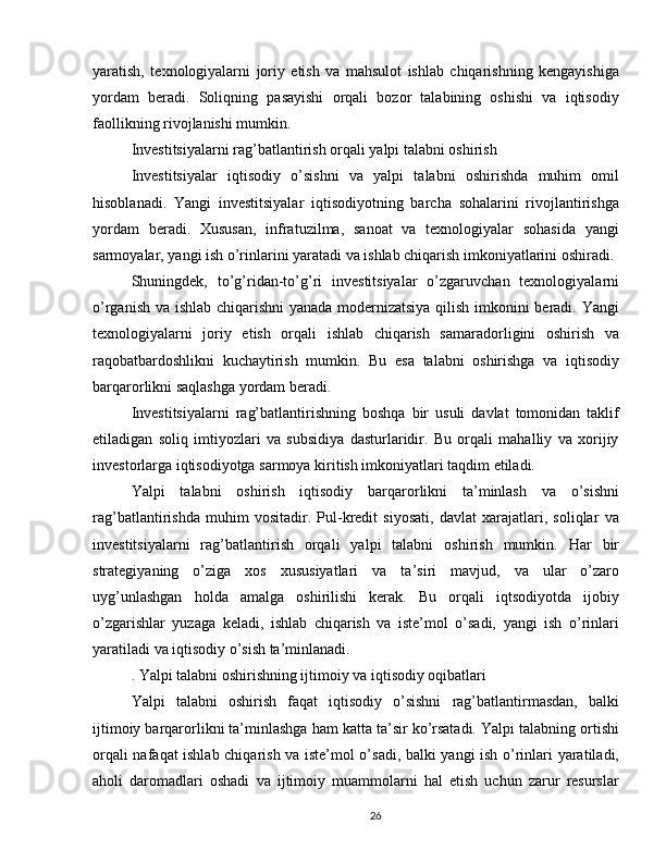 yaratish,   texnologiyalarni   joriy   etish   va   mahsulot   ishlab   chiqarishning   kengayishiga
yordam   beradi.   Soliqning   pasayishi   orqali   bozor   talabining   oshishi   va   iqtisodiy
faollikning rivojlanishi mumkin. 
Investitsiyalarni rag’batlantirish orqali yalpi talabni oshirish
Investitsiyalar   iqtisodiy   o’sishni   va   yalpi   talabni   oshirishda   muhim   omil
hisoblanadi.   Yangi   investitsiyalar   iqtisodiyotning   barcha   sohalarini   rivojlantirishga
yordam   beradi.   Xususan,   infratuzilma,   sanoat   va   texnologiyalar   sohasida   yangi
sarmoyalar, yangi ish o’rinlarini yaratadi va ishlab chiqarish imkoniyatlarini oshiradi.
Shuningdek,   to’g’ridan-to’g’ri   investitsiyalar   o’zgaruvchan   texnologiyalarni
o’rganish va ishlab chiqarishni  yanada modernizatsiya qilish imkonini beradi. Yangi
texnologiyalarni   joriy   etish   orqali   ishlab   chiqarish   samaradorligini   oshirish   va
raqobatbardoshlikni   kuchaytirish   mumkin.   Bu   esa   talabni   oshirishga   va   iqtisodiy
barqarorlikni saqlashga yordam beradi.
Investitsiyalarni   rag’batlantirishning   boshqa   bir   usuli   davlat   tomonidan   taklif
etiladigan   soliq   imtiyozlari   va   subsidiya   dasturlaridir.   Bu   orqali   mahalliy   va   xorijiy
investorlarga iqtisodiyotga sarmoya kiritish imkoniyatlari taqdim etiladi.
Yalpi   talabni   oshirish   iqtisodiy   barqarorlikni   ta’minlash   va   o’sishni
rag’batlantirishda   muhim   vositadir.   Pul-kredit   siyosati,   davlat   xarajatlari,   soliqlar   va
investitsiyalarni   rag’batlantirish   orqali   yalpi   talabni   oshirish   mumkin.   Har   bir
strategiyaning   o’ziga   xos   xususiyatlari   va   ta’siri   mavjud,   va   ular   o’zaro
uyg’unlashgan   holda   amalga   oshirilishi   kerak.   Bu   orqali   iqtsodiyotda   ijobiy
o’zgarishlar   yuzaga   keladi,   ishlab   chiqarish   va   iste’mol   o’sadi,   yangi   ish   o’rinlari
yaratiladi va iqtisodiy o’sish ta’minlanadi.
. Yalpi talabni oshirishning ijtimoiy va iqtisodiy oqibatlari
Yalpi   talabni   oshirish   faqat   iqtisodiy   o’sishni   rag’batlantirmasdan,   balki
ijtimoiy barqarorlikni ta’minlashga ham katta ta’sir ko’rsatadi. Yalpi talabning ortishi
orqali nafaqat ishlab chiqarish va iste’mol o’sadi, balki yangi ish o’rinlari yaratiladi,
aholi   daromadlari   oshadi   va   ijtimoiy   muammolarni   hal   etish   uchun   zarur   resurslar
26 