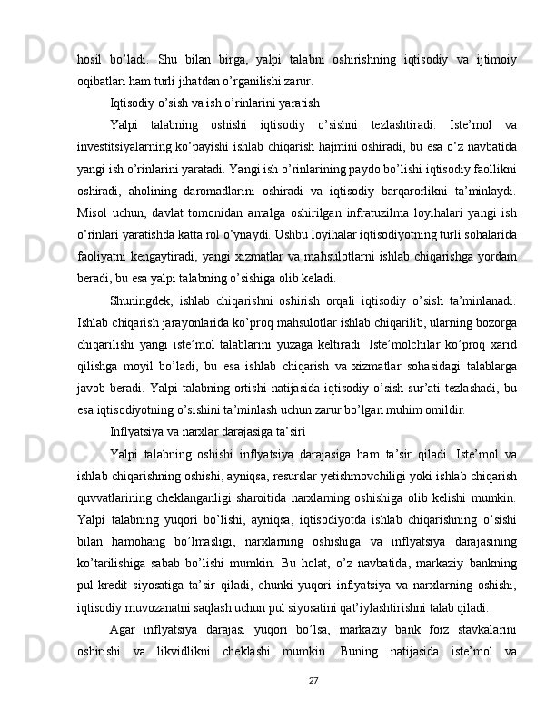 hosil   bo’ladi.   Shu   bilan   birga,   yalpi   talabni   oshirishning   iqtisodiy   va   ijtimoiy
oqibatlari ham turli jihatdan o’rganilishi zarur.
Iqtisodiy o’sish va ish o’rinlarini yaratish
Yalpi   talabning   oshishi   iqtisodiy   o’sishni   tezlashtiradi.   Iste’mol   va
investitsiyalarning ko’payishi ishlab chiqarish hajmini oshiradi, bu esa o’z navbatida
yangi ish o’rinlarini yaratadi. Yangi ish o’rinlarining paydo bo’lishi iqtisodiy faollikni
oshiradi,   aholining   daromadlarini   oshiradi   va   iqtisodiy   barqarorlikni   ta’minlaydi.
Misol   uchun,   davlat   tomonidan   amalga   oshirilgan   infratuzilma   loyihalari   yangi   ish
o’rinlari yaratishda katta rol o’ynaydi. Ushbu loyihalar iqtisodiyotning turli sohalarida
faoliyatni   kengaytiradi,   yangi   xizmatlar   va   mahsulotlarni   ishlab   chiqarishga   yordam
beradi, bu esa yalpi talabning o’sishiga olib keladi.
Shuningdek,   ishlab   chiqarishni   oshirish   orqali   iqtisodiy   o’sish   ta’minlanadi.
Ishlab chiqarish jarayonlarida ko’proq mahsulotlar ishlab chiqarilib, ularning bozorga
chiqarilishi   yangi   iste’mol   talablarini   yuzaga   keltiradi.   Iste’molchilar   ko’proq   xarid
qilishga   moyil   bo’ladi,   bu   esa   ishlab   chiqarish   va   xizmatlar   sohasidagi   talablarga
javob  beradi.  Yalpi   talabning  ortishi   natijasida  iqtisodiy   o’sish  sur’ati   tezlashadi,   bu
esa iqtisodiyotning o’sishini ta’minlash uchun zarur bo’lgan muhim omildir.
Inflyatsiya va narxlar darajasiga ta’siri
Yalpi   talabning   oshishi   inflyatsiya   darajasiga   ham   ta’sir   qiladi.   Iste’mol   va
ishlab chiqarishning oshishi, ayniqsa, resurslar yetishmovchiligi yoki ishlab chiqarish
quvvatlarining   cheklanganligi   sharoitida   narxlarning   oshishiga   olib   kelishi   mumkin.
Yalpi   talabning   yuqori   bo’lishi,   ayniqsa,   iqtisodiyotda   ishlab   chiqarishning   o’sishi
bilan   hamohang   bo’lmasligi,   narxlarning   oshishiga   va   inflyatsiya   darajasining
ko’tarilishiga   sabab   bo’lishi   mumkin.   Bu   holat,   o’z   navbatida,   markaziy   bankning
pul-kredit   siyosatiga   ta’sir   qiladi,   chunki   yuqori   inflyatsiya   va   narxlarning   oshishi,
iqtisodiy muvozanatni saqlash uchun pul siyosatini qat’iylashtirishni talab qiladi.
Agar   inflyatsiya   darajasi   yuqori   bo’lsa,   markaziy   bank   foiz   stavkalarini
oshirishi   va   likvidlikni   cheklashi   mumkin.   Buning   natijasida   iste’mol   va
27