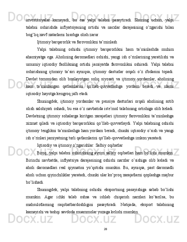 investitsiyalar   kamayadi,   bu   esa   yalpi   talabni   pasaytiradi.   Shuning   uchun,   yalpi
talabni   oshirishda   inflyatsiyaning   ortishi   va   narxlar   darajasining   o’zgarishi   bilan
bog’liq xavf-xatarlarni hisobga olish zarur. 
Ijtimoiy barqarorlik va farovonlikni ta’minlash
Yalpi   talabning   oshishi   ijtimoiy   barqarorlikni   ham   ta’minlashda   muhim
ahamiyatga ega. Aholining daromadlari oshishi, yangi ish o’rinlarining yaratilishi va
umumiy   iqtisodiy   faollikning   ortishi   jamiyatda   farovonlikni   oshiradi.   Yalpi   talabni
oshirishning   ijtimoiy   ta’siri   ayniqsa,   ijtimoiy   dasturlar   orqali   o’z   ifodasini   topadi.
Davlat   tomonidan   olib   borilayotgan   soliq   siyosati   va   ijtimoiy   yordamlar,   aholining
kam   ta’minlangan   qatlamlarini   qo’llab-quvvatlashga   yordam   beradi   va   ularni
iqtisodiy hayotga kengroq jalb etadi. 
Shuningdek,   ijtimoiy   yordamlar   va   pensiya   dasturlari   orqali   aholining   sotib
olish salohiyati oshadi, bu esa o’z navbatida iste’mol talabining ortishiga olib keladi.
Davlatning   ijtimoiy   sohalarga   kiritgan   xarajatlari   ijtimoiy   farovonlikni   ta’minlashga
xizmat   qiladi   va   iqtisodiy   barqarorlikni   qo’llab-quvvatlaydi.   Yalpi   talabning   oshishi
ijtimoiy tenglikni ta’minlashga ham yordam beradi, chunki iqtisodiy o’sish va yangi
ish o’rinlari jamiyatning turli qatlamlarini qo’llab-quvvatlashga imkon yaratadi.
Iqtisodiy va ijtimoiy o’zgarishlar: Salbiy oqibatlar
Biroq, yalpi talabni oshirishning ayrim salbiy oqibatlari ham bo’lishi mumkin.
Birinchi   navbatda,   inflyatsiya   darajasining   oshishi   narxlar   o’sishiga   olib   keladi   va
aholi   daromadlari   real   qiymatini   yo’qotishi   mumkin.   Bu,   ayniqsa,   past   daromadli
aholi uchun qiyinchiliklar yaratadi, chunki ular ko’proq xarajatlarni qoplashga majbur
bo’lishadi.
Shuningdek,   yalpi   talabning   oshishi   eksportning   pasayishiga   sabab   bo’lishi
mumkin.   Agar   ichki   talab   oshsa   va   ishlab   chiqarish   narxlari   ko’tarilsa,   bu
mahsulotlarning   raqobatbardoshligini   pasaytiradi.   Natijada,   eksport   talabining
kamayishi va tashqi savdoda muammolar yuzaga kelishi mumkin.
28