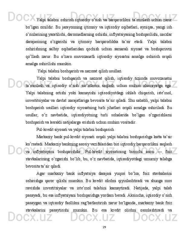 Yalpi  talabni   oshirish  iqtisodiy  o’sish   va barqarorlikni   ta’minlash  uchun  zarur
bo’lgan   omildir.   Bu   jarayonning   ijtimoiy   va   iqtisodiy   oqibatlari,   ayniqsa,   yangi   ish
o’rinlarining yaratilishi, daromadlarning oshishi, inflyatsiyaning boshqarilishi, narxlar
darajasining   o’zgarishi   va   ijtimoiy   barqarorlikka   ta’sir   etadi.   Yalpi   talabni
oshirishning   salbiy   oqibatlaridan   qochish   uchun   samarali   siyosat   va   boshqaruvni
qo’llash   zarur.   Bu   o’zaro   muvozanatli   iqtisodiy   siyosatni   amalga   oshirish   orqali
amalga oshirilishi mumkin.
 Yalpi talabni boshqarish va nazorat qilish usullari
Yalpi   talabni   boshqarish   va   nazorat   qilish,   iqtisodiy   tizimda   muvozanatni
ta’minlash   va   iqtisodiy   o’sish   sur’atlarini   saqlash   uchun   muhim   ahamiyatga   ega.
Yalpi   talabning   ortishi   yoki   kamayishi   iqtisodiyotdagi   ishlab   chiqarish,   iste’mol,
investitsiyalar va davlat xarajatlariga bevosita ta’sir qiladi. Shu sababli, yalpi talabni
boshqarish   usullari   iqtisodiy   siyosatning   turli   jihatlari   orqali   amalga   oshiriladi.   Bu
usullar,   o’z   navbatida,   iqtisodiyotning   turli   sohalarida   bo’lgan   o’zgarishlarni
boshqarish va kerakli natijalarga erishish uchun muhim vositadir.
Pul-kredit siyosati va yalpi talabni boshqarish
Markaziy bank pul-kredit siyosati orqali yalpi talabni boshqarishga katta ta’sir
ko’rsatadi. Markaziy bankning asosiy vazifalaridan biri iqtisodiy barqarorlikni saqlash
va   inflyatsiyani   boshqarishdir.   Pul-kredit   siyosatining   birinchi   asosi   —   foiz
stavkalarining   o’zgarishi   bo’lib,   bu,   o’z   navbatida,   iqtisodiyotdagi   umumiy   talabga
bevosita ta’sir qiladi. 
Agar   markaziy   bank   inflyatsiya   darajasi   yuqori   bo’lsa,   foiz   stavkalarini
oshirishga   qaror   qilishi   mumkin.   Bu   kredit   olishni   qiyinlashtiradi   va   shunga   mos
ravishda   investitsiyalar   va   iste’mol   talabini   kamaytiradi.   Natijada,   yalpi   talab
pasayadi, bu esa inflyatsiyani boshqarishga yordam beradi. Aksincha, iqtisodiy o’sish
pasaygan   va   iqtisodiy   faollikni   rag’batlantirish   zarur   bo’lganda,   markaziy   bank   foiz
stavkalarini   pasaytirishi   mumkin.   Bu   esa   kredit   olishni   osonlashtiradi   va
29
