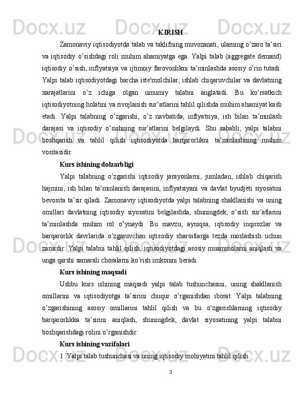 KIRISH
Zamonaviy iqtisodiyotda talab va taklifning muvozanati, ularning o’zaro ta’siri
va   iqtisodiy   o’sishdagi   roli   muhim   ahamiyatga   ega.   Yalpi   talab   (aggregate   demand)
iqtisodiy o’sish, inflyatsiya va ijtimoiy farovonlikni ta’minlashda asosiy o’rin tutadi.
Yalpi talab iqtisodiyotdagi  barcha iste'molchilar, ishlab chiqaruvchilar va davlatning
xarajatlarini   o’z   ichiga   olgan   umumiy   talabni   anglatadi.   Bu   ko’rsatkich
iqtisodiyotning holatini va rivojlanish sur’atlarini tahlil qilishda muhim ahamiyat kasb
etadi.   Yalpi   talabning   o’zgarishi,   o’z   navbatida,   inflyatsiya,   ish   bilan   ta’minlash
darajasi   va   iqtisodiy   o’sishning   sur’atlarini   belgilaydi.   Shu   sababli,   yalpi   talabni
boshqarish   va   tahlil   qilish   iqtisodiyotda   barqarorlikni   ta’minlashning   muhim
vositasidir.
Kurs ishining dolzarbligi
Yalpi   talabning   o’zgarishi   iqtisodiy   jarayonlarni,   jumladan,   ishlab   chiqarish
hajmini,   ish   bilan   ta’minlanish   darajasini,   inflyatsiyani   va   davlat   byudjeti   siyosatini
bevosita  ta’sir  qiladi.  Zamonaviy  iqtisodiyotda  yalpi   talabning  shakllanishi  va  uning
omillari   davlatning   iqtisodiy   siyosatini   belgilashda,   shuningdek,   o’sish   sur’atlarini
ta’minlashda   muhim   rol   o’ynaydi.   Bu   mavzu,   ayniqsa,   iqtisodiy   inqirozlar   va
barqarorlik   davrlarida   o’zgaruvchan   iqtisodiy   sharoitlarga   tezda   moslashish   uchun
zarurdir.   Yalpi   talabni   tahlil   qilish,   iqtisodiyotdagi   asosiy   muammolarni   aniqlash   va
unga qarshi samarali choralarni ko’rish imkonini beradi.
Kurs ishining maqsadi
Ushbu   kurs   ishining   maqsadi   yalpi   talab   tushunchasini,   uning   shakllanish
omillarini   va   iqtisodiyotga   ta’sirini   chuqur   o’rganishdan   iborat.   Yalpi   talabning
o’zgarishining   asosiy   omillarini   tahlil   qilish   va   bu   o’zgarishlarning   iqtisodiy
barqarorlikka   ta’sirini   aniqlash,   shuningdek,   davlat   siyosatining   yalpi   talabni
boshqarishdagi rolini o’rganishdir.
Kurs ishining vazifalari
1. Yalpi talab tushunchasi va uning iqtisodiy mohiyatini tahlil qilish.
3 