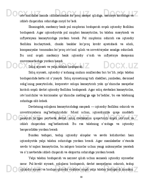 iste’molchilar   hamda   ishbilarmonlar   ko’proq   xarajat   qilishga,   sarmoya   kiritishga   va
ishlab chiqarishni oshirishga moyil bo’ladi.
Shuningdek, markaziy bank pul miqdorini boshqarish orqali iqtisodiy faollikni
boshqaradi.   Agar   iqtisodiyotda   pul   miqdori   kamaytirilsa,   bu   talabni   susaytiradi   va
inflyatsiyani   kamaytirishga   yordam   beradi.   Pul   miqdorini   oshirish   esa   iqtisodiy
faollikni   kuchaytiradi,   chunki   banklar   ko’proq   kredit   ajratishadi   va   aholi,
kompaniyalar tomonidan ko’proq iste’mol qilish va investitsiyalar  amalga oshiriladi.
Bu   usul   orqali   markaziy   bank   iqtisodiy   o’sish   va   inflyatsiya   darajasini
muvozanatlashga yordam beradi.
Soliq siyosati va yalpi talabni boshqarish
Soliq siyosati, iqtisodiy o’sishning muhim omillaridan biri bo’lib, yalpi talabni
boshqarishda katta rol o’ynaydi. Soliq siyosatining turli shakllari, jumladan, daromad
solig’ining   pasaytirilishi,   korporativ   soliqni   kamaytirish   yoki   qo’shimcha   xarajatlar
kiritish orqali davlat iqtisodiy faollikni boshqaradi. Agar soliq stavkalari kamaytirilsa,
iste’molchilar   va   korxonalar   qo’shimcha   mablag’ga   ega   bo’ladilar,   bu   esa   talabning
oshishiga olib keladi.
Davlatning soliqlarni kamaytirishdagi maqsadi — iqtisodiy faollikni oshirish va
investitsiyalarni   rag’batlantirishdir.   Misol   uchun,   iqtisodiyotda   qisqa   muddatli
pasayish   bo’lgan   paytlarda   davlat,   soliq   stavkalarini   qisqartirish   orqali   iste’mol   va
ishlab   chiqarishni   rag’batlantiradi.   Bu   esa   talabning   o’sishiga   va   iqtisodiy
barqarorlikka yordam beradi. 
Bundan   tashqari,   tashqi   iqtisodiy   aloqalar   va   savdo   kelishuvlari   ham
iqtisodiyotda   yalpi   talabni   oshirishga   yordam   beradi.   Agar   mamlakatlar   o’rtasida
savdo to’siqlari  kamaytirilsa,  bu xalqaro bozorlar uchun yangi  imkoniyatlar  yaratadi
va o’z navbatida ishlab chiqarish va eksportni oshirishga yordam beradi.
Yalpi   talabni   boshqarish   va   nazorat   qilish   uchun   samarali   iqtisodiy   siyosatlar
zarur.   Pul-kredit   siyosati,   soliqlarni   boshqarish,   davlat   xarajatlarini   oshirish,   tashqi
iqtisodiy siyosat va boshqa iqtisodiy vositalar orqali yalpi talabni boshqarish mumkin.
30 