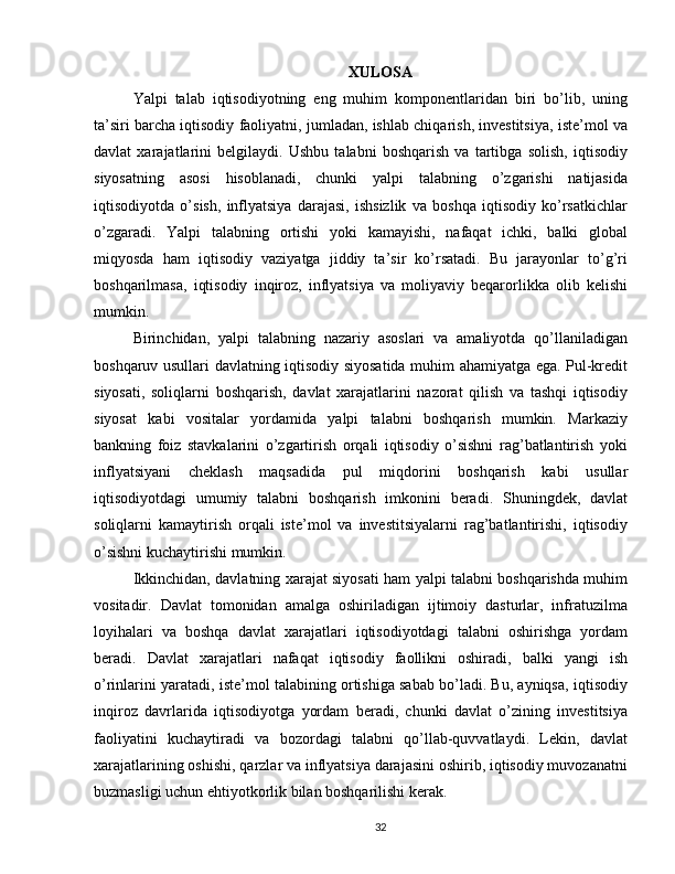XULOSA
Yalpi   talab   iqtisodiyotning   eng   muhim   komponentlaridan   biri   bo’lib,   uning
ta’siri barcha iqtisodiy faoliyatni, jumladan, ishlab chiqarish, investitsiya, iste’mol va
davlat   xarajatlarini   belgilaydi.   Ushbu   talabni   boshqarish   va   tartibga   solish,   iqtisodiy
siyosatning   asosi   hisoblanadi,   chunki   yalpi   talabning   o’zgarishi   natijasida
iqtisodiyotda   o’sish,   inflyatsiya   darajasi,   ishsizlik   va   boshqa   iqtisodiy   ko’rsatkichlar
o’zgaradi.   Yalpi   talabning   ortishi   yoki   kamayishi,   nafaqat   ichki,   balki   global
miqyosda   ham   iqtisodiy   vaziyatga   jiddiy   ta’sir   ko’rsatadi.   Bu   jarayonlar   to’g’ri
boshqarilmasa,   iqtisodiy   inqiroz,   inflyatsiya   va   moliyaviy   beqarorlikka   olib   kelishi
mumkin.
Birinchidan,   yalpi   talabning   nazariy   asoslari   va   amaliyotda   qo’llaniladigan
boshqaruv usullari davlatning iqtisodiy siyosatida muhim ahamiyatga ega. Pul-kredit
siyosati,   soliqlarni   boshqarish,   davlat   xarajatlarini   nazorat   qilish   va   tashqi   iqtisodiy
siyosat   kabi   vositalar   yordamida   yalpi   talabni   boshqarish   mumkin.   Markaziy
bankning   foiz   stavkalarini   o’zgartirish   orqali   iqtisodiy   o’sishni   rag’batlantirish   yoki
inflyatsiyani   cheklash   maqsadida   pul   miqdorini   boshqarish   kabi   usullar
iqtisodiyotdagi   umumiy   talabni   boshqarish   imkonini   beradi.   Shuningdek,   davlat
soliqlarni   kamaytirish   orqali   iste’mol   va   investitsiyalarni   rag’batlantirishi,   iqtisodiy
o’sishni kuchaytirishi mumkin.
Ikkinchidan, davlatning xarajat siyosati ham yalpi talabni boshqarishda muhim
vositadir.   Davlat   tomonidan   amalga   oshiriladigan   ijtimoiy   dasturlar,   infratuzilma
loyihalari   va   boshqa   davlat   xarajatlari   iqtisodiyotdagi   talabni   oshirishga   yordam
beradi.   Davlat   xarajatlari   nafaqat   iqtisodiy   faollikni   oshiradi,   balki   yangi   ish
o’rinlarini yaratadi, iste’mol talabining ortishiga sabab bo’ladi. Bu, ayniqsa, iqtisodiy
inqiroz   davrlarida   iqtisodiyotga   yordam   beradi,   chunki   davlat   o’zining   investitsiya
faoliyatini   kuchaytiradi   va   bozordagi   talabni   qo’llab-quvvatlaydi.   Lekin,   davlat
xarajatlarining oshishi, qarzlar va inflyatsiya darajasini oshirib, iqtisodiy muvozanatni
buzmasligi uchun ehtiyotkorlik bilan boshqarilishi kerak.
32