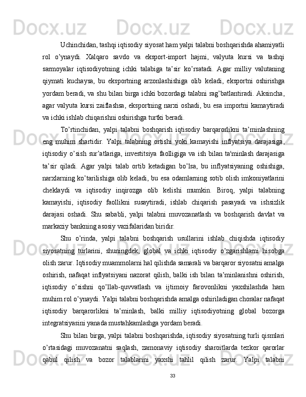 Uchinchidan, tashqi iqtisodiy siyosat ham yalpi talabni boshqarishda ahamiyatli
rol   o’ynaydi.   Xalqaro   savdo   va   eksport-import   hajmi,   valyuta   kursi   va   tashqi
sarmoyalar   iqtisodiyotning   ichki   talabiga   ta’sir   ko’rsatadi.   Agar   milliy   valutaning
qiymati   kuchaysa,   bu   eksportning   arzonlashishiga   olib   keladi,   eksportni   oshirishga
yordam beradi, va shu bilan birga ichki bozordagi talabni rag’batlantiradi. Aksincha,
agar   valyuta   kursi   zaiflashsa,   eksportning   narxi   oshadi,   bu  esa   importni   kamaytiradi
va ichki ishlab chiqarishni oshirishga turtki beradi.
To’rtinchidan,   yalpi   talabni   boshqarish   iqtisodiy   barqarorlikni   ta’minlashning
eng   muhim   shartidir.   Yalpi   talabning   ortishi   yoki   kamayishi   inflyatsiya   darajasiga,
iqtisodiy   o’sish   sur’atlariga,   investitsiya   faolligiga   va   ish   bilan   ta'minlash   darajasiga
ta’sir   qiladi.   Agar   yalpi   talab   ortib   ketadigan   bo’lsa,   bu   inflyatsiyaning   oshishiga,
narxlarning ko’tarilishiga olib keladi, bu esa odamlarning sotib olish imkoniyatlarini
cheklaydi   va   iqtisodiy   inqirozga   olib   kelishi   mumkin.   Biroq,   yalpi   talabning
kamayishi,   iqtisodiy   faollikni   susaytiradi,   ishlab   chiqarish   pasayadi   va   ishsizlik
darajasi   oshadi.   Shu   sababli,   yalpi   talabni   muvozanatlash   va   boshqarish   davlat   va
markaziy bankning asosiy vazifalaridan biridir.
Shu   o’rinda,   yalpi   talabni   boshqarish   usullarini   ishlab   chiqishda   iqtisodiy
siyosatning   turlarini,   shuningdek,   global   va   ichki   iqtisodiy   o’zgarishlarni   hisobga
olish zarur. Iqtisodiy muammolarni hal qilishda samarali va barqaror siyosatni amalga
oshirish,   nafaqat   inflyatsiyani   nazorat   qilish,   balki   ish   bilan   ta’minlanishni   oshirish,
iqtisodiy   o’sishni   qo’llab-quvvatlash   va   ijtimoiy   farovonlikni   yaxshilashda   ham
muhim rol o’ynaydi. Yalpi talabni boshqarishda amalga oshiriladigan choralar nafaqat
iqtisodiy   barqarorlikni   ta’minlash,   balki   milliy   iqtisodiyotning   global   bozorga
integratsiyasini yanada mustahkamlashga yordam beradi.
Shu bilan birga, yalpi talabni boshqarishda, iqtisodiy siyosatning turli qismlari
o’rtasidagi   muvozanatni   saqlash,   zamonaviy   iqtisodiy   sharoitlarda   tezkor   qarorlar
qabul   qilish   va   bozor   talablarini   yaxshi   tahlil   qilish   zarur.   Yalpi   talabni
33 