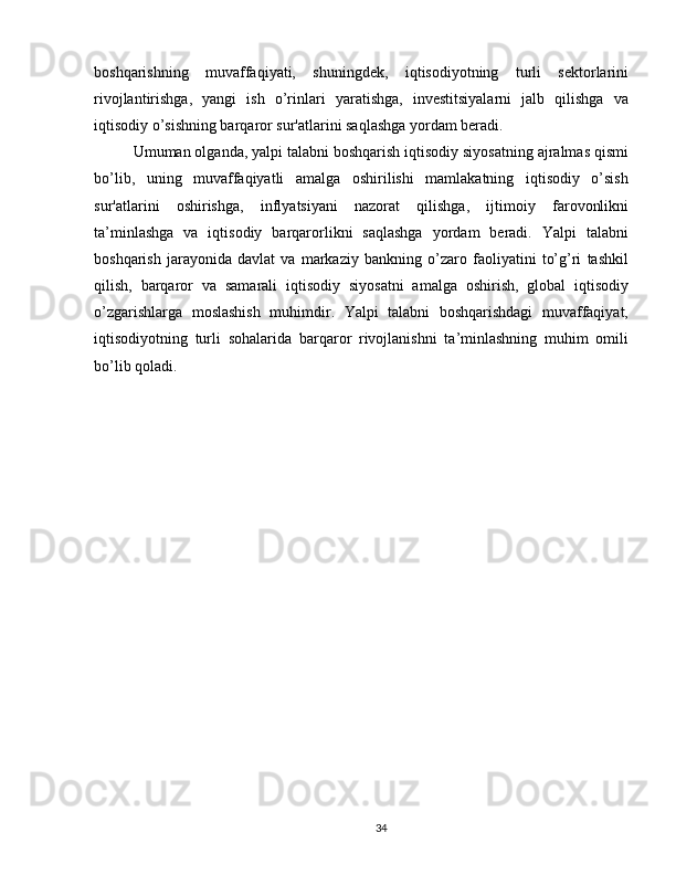 boshqarishning   muvaffaqiyati,   shuningdek,   iqtisodiyotning   turli   sektorlarini
rivojlantirishga,   yangi   ish   o’rinlari   yaratishga,   investitsiyalarni   jalb   qilishga   va
iqtisodiy o’sishning barqaror sur'atlarini saqlashga yordam beradi.
Umuman olganda, yalpi talabni boshqarish iqtisodiy siyosatning ajralmas qismi
bo’lib,   uning   muvaffaqiyatli   amalga   oshirilishi   mamlakatning   iqtisodiy   o’sish
sur'atlarini   oshirishga,   inflyatsiyani   nazorat   qilishga,   ijtimoiy   farovonlikni
ta’minlashga   va   iqtisodiy   barqarorlikni   saqlashga   yordam   beradi.   Yalpi   talabni
boshqarish   jarayonida   davlat   va   markaziy   bankning   o’zaro   faoliyatini   to’g’ri   tashkil
qilish,   barqaror   va   samarali   iqtisodiy   siyosatni   amalga   oshirish,   global   iqtisodiy
o’zgarishlarga   moslashish   muhimdir.   Yalpi   talabni   boshqarishdagi   muvaffaqiyat,
iqtisodiyotning   turli   sohalarida   barqaror   rivojlanishni   ta’minlashning   muhim   omili
bo’lib qoladi.
34 