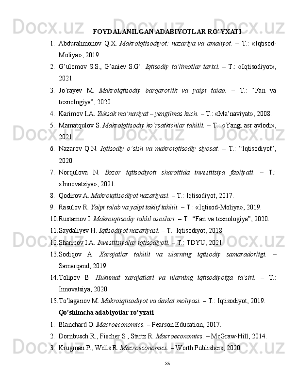 FOYDALANILGAN ADABIYOTLAR RO’YXATI
1. Abdurahmonov   Q.X.   Makroiqtisodiyot:   nazariya   va   amaliyot.   –   T.:   «Iqtisod-
Moliya», 2019.
2. G’ulomov   S.S.,   G’aniev  S.G’.   Iqtisodiy   ta’limotlar   tarixi.   –   T.:   «Iqtisodiyot»,
2021.
3. Jo’rayev   M.   Makroiqtisodiy   barqarorlik   va   yalpi   talab.   –   T.:   “Fan   va
texnologiya”, 2020.
4. Karimov I.A.  Yuksak ma’naviyat – yengilmas kuch.  – T.: «Ma’naviyat», 2008.
5. Mamatqulov S.  Makroiqtisodiy ko’rsatkichlar tahlili.  – T.: «Yangi asr avlodi»,
2021.
6. Nazarov   Q.N.   Iqtisodiy   o’sish   va   makroiqtisodiy   siyosat.   –   T.:   “Iqtisodiyot”,
2020.
7. Norqulova   N.   Bozor   iqtisodiyoti   sharoitida   investitsiya   faoliyati.   –   T.:
«Innovatsiya», 2021.
8. Qodirov A.  Makroiqtisodiyot nazariyasi.  – T.: Iqtisodiyot, 2017.
9. Rasulov R.  Yalpi talab va yalpi taklif tahlili.  – T.: «Iqtisod-Moliya», 2019.
10. Rustamov I.  Makroiqtisodiy tahlil asoslari.  – T.: “Fan va texnologiya”, 2020.
11. Saydaliyev H.  Iqtisodiyot nazariyasi.  – T.: Iqtisodiyot, 2018.
12. Sharipov I.A.  Investitsiyalar iqtisodiyoti.  – T.: TDYU, 2021.
13. Sodiqov   A.   Xarajatlar   tahlili   va   ularning   iqtisodiy   samaradorligi.   –
Samarqand, 2019.
14. Tolipov   B.   Hukumat   xarajatlari   va   ularning   iqtisodiyotga   ta’siri.   –   T.:
Innovatsiya, 2020.
15. To’laganov M.  Makroiqtisodiyot va davlat moliyasi.  – T.: Iqtisodiyot, 2019.
Qo’shimcha adabiyotlar ro’yxati
1. Blanchard O.  Macroeconomics.  – Pearson Education, 2017.
2. Dornbusch R., Fischer S., Startz R.  Macroeconomics.  – McGraw-Hill, 2014.
3. Krugman P., Wells R.  Macroeconomics.  – Worth Publishers, 2020.
35