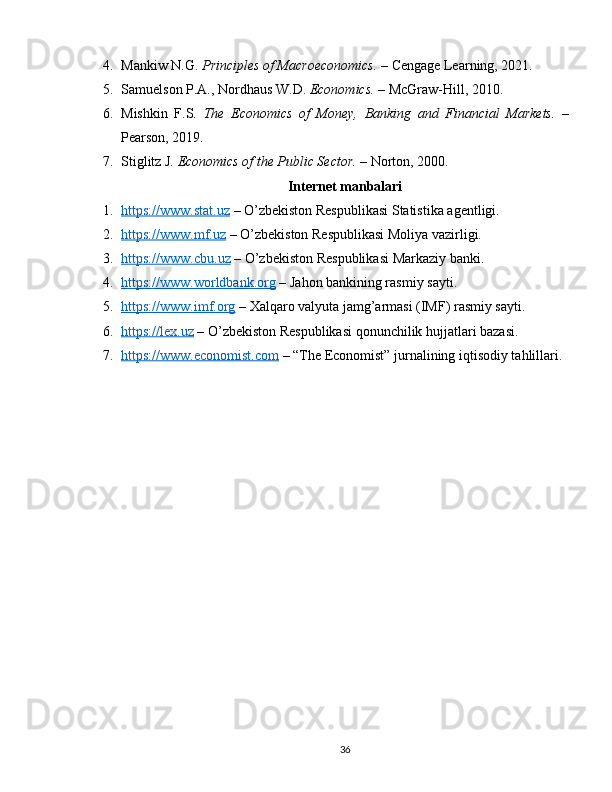 4. Mankiw N.G.  Principles of Macroeconomics.  – Cengage Learning, 2021.
5. Samuelson P.A., Nordhaus W.D.  Economics.  – McGraw-Hill, 2010.
6. Mishkin   F.S.   The   Economics   of   Money,   Banking   and   Financial   Markets.   –
Pearson, 2019.
7. Stiglitz J.  Economics of the Public Sector.  – Norton, 2000.
Internet manbalari
1. https://www.stat.uz     – O’zbekiston Respublikasi Statistika agentligi.
2. https://www.mf.uz     – O’zbekiston Respublikasi Moliya vazirligi.
3. https://www.cbu.uz     – O’zbekiston Respublikasi Markaziy banki.
4. https://www.worldbank.org     – Jahon bankining rasmiy sayti.
5. https://www.imf.org     – Xalqaro valyuta jamg’armasi (IMF) rasmiy sayti.
6. https://lex.uz     – O’zbekiston Respublikasi qonunchilik hujjatlari bazasi.
7. https://www.economist.com     – “The Economist” jurnalining iqtisodiy tahlillari.
36 