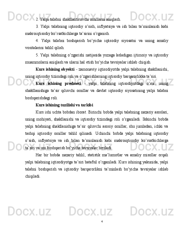 2. Yalpi talabni shakllantiruvchi omillarni aniqlash.
3.   Yalpi   talabning   iqtisodiy   o’sish,   inflyatsiya   va   ish   bilan   ta’minlanish   kabi
makroiqtisodiy ko’rsatkichlarga ta’sirini o’rganish.
4.   Yalpi   talabni   boshqarish   bo’yicha   iqtisodiy   siyosatni   va   uning   amaliy
vositalarini tahlil qilish.
5. Yalpi   talabning o’zgarishi   natijasida  yuzaga  keladigan  ijtimoiy  va iqtisodiy
muammolarni aniqlash va ularni hal etish bo’yicha tavsiyalar ishlab chiqish.
Kurs ishining obyekti   - zamonaviy iqtisodiyotda yalpi talabning shakllanishi,
uning iqtisodiy tizimdagi roli va o’zgarishlarning iqtisodiy barqarorlikka ta’siri.
Kurs   ishining   predmeti   -   yalpi   talabning   iqtisodiyotdagi   o’rni,   uning
shakllanishiga   ta’sir   qiluvchi   omillar   va   davlat   iqtisodiy   siyosatining   yalpi   talabni
boshqarishdagi roli.
Kurs ishining tuzilishi va tarkibi
Kurs ishi uchta bobdan iborat. Birinchi bobda yalpi talabning nazariy asoslari,
uning   mohiyati,   shakllanishi   va   iqtisodiy   tizimdagi   roli   o’rganiladi.   Ikkinchi   bobda
yalpi   talabning   shakllanishiga   ta’sir   qiluvchi   asosiy   omillar,   shu   jumladan,   ichki   va
tashqi   iqtisodiy   omillar   tahlil   qilinadi.   Uchinchi   bobda   yalpi   talabning   iqtisodiy
o’sish,   inflyatsiya   va   ish   bilan   ta’minlanish   kabi   makroiqtisodiy   ko’rsatkichlarga
ta’siri va uni boshqarish bo’yicha tavsiyalar beriladi.
Har   bir   bobda   nazariy   tahlil,   statistik   ma’lumotlar   va   amaliy   misollar   orqali
yalpi talabning iqtisodiyotga ta’siri batafsil o’rganiladi. Kurs ishining yakunida, yalpi
talabni   boshqarish   va   iqtisodiy   barqarorlikni   ta’minlash   bo’yicha   tavsiyalar   ishlab
chiqiladi. 
4 