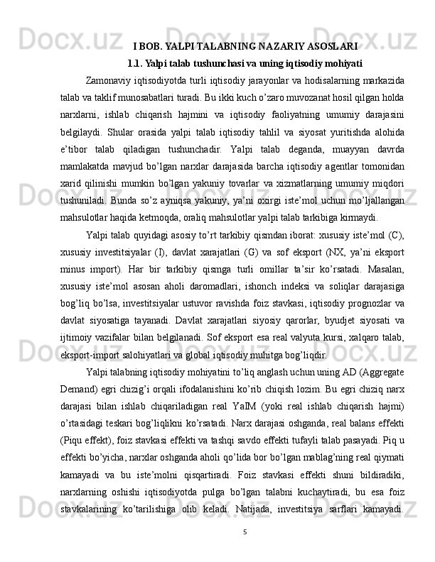 I BOB. YALPI TALABNING NAZARIY ASOSLARI
1.1. Yalpi talab tushunchasi va uning iqtisodiy mohiyati
Zamonaviy  iqtisodiyotda   turli  iqtisodiy  jarayonlar   va  hodisalarning  markazida
talab va taklif munosabatlari turadi. Bu ikki kuch o’zaro muvozanat hosil qilgan holda
narxlarni,   ishlab   chiqarish   hajmini   va   iqtisodiy   faoliyatning   umumiy   darajasini
belgilaydi.   Shular   orasida   yalpi   talab   iqtisodiy   tahlil   va   siyosat   yuritishda   alohida
e’tibor   talab   qiladigan   tushunchadir.   Yalpi   talab   deganda,   muayyan   davrda
mamlakatda   mavjud   bo’lgan   narxlar   darajasida   barcha   iqtisodiy   agentlar   tomonidan
xarid   qilinishi   mumkin   bo’lgan   yakuniy   tovarlar   va   xizmatlarning   umumiy   miqdori
tushuniladi.   Bunda   so’z   ayniqsa   yakuniy,   ya’ni   oxirgi   iste’mol   uchun   mo’ljallangan
mahsulotlar haqida ketmoqda, oraliq mahsulotlar yalpi talab tarkibiga kirmaydi.
Yalpi talab quyidagi asosiy to’rt tarkibiy qismdan iborat: xususiy iste’mol (C),
xususiy   investitsiyalar   (I),   davlat   xarajatlari   (G)   va   sof   eksport   (NX,   ya’ni   eksport
minus   import).   Har   bir   tarkibiy   qismga   turli   omillar   ta’sir   ko’rsatadi.   Masalan,
xususiy   iste’mol   asosan   aholi   daromadlari,   ishonch   indeksi   va   soliqlar   darajasiga
bog’liq  bo’lsa,  investitsiyalar   ustuvor   ravishda  foiz  stavkasi,  iqtisodiy  prognozlar   va
davlat   siyosatiga   tayanadi.   Davlat   xarajatlari   siyosiy   qarorlar,   byudjet   siyosati   va
ijtimoiy vazifalar bilan belgilanadi. Sof eksport esa real valyuta kursi, xalqaro talab,
eksport-import salohiyatlari va global iqtisodiy muhitga bog’liqdir.
Yalpi talabning iqtisodiy mohiyatini to’liq anglash uchun uning AD (Aggregate
Demand) egri chizig’i orqali ifodalanishini ko’rib chiqish lozim. Bu egri chiziq narx
darajasi   bilan   ishlab   chiqariladigan   real   YaIM   (yoki   real   ishlab   chiqarish   hajmi)
o’rtasidagi teskari bog’liqlikni ko’rsatadi. Narx darajasi oshganda, real balans effekti
(Piqu effekt), foiz stavkasi effekti va tashqi savdo effekti tufayli talab pasayadi. Piq u
effekti bo’yicha, narxlar oshganda aholi qo’lida bor bo’lgan mablag’ning real qiymati
kamayadi   va   bu   iste’molni   qisqartiradi.   Foiz   stavkasi   effekti   shuni   bildiradiki,
narxlarning   oshishi   iqtisodiyotda   pulga   bo’lgan   talabni   kuchaytiradi,   bu   esa   foiz
stavkalarining   ko’tarilishiga   olib   keladi.   Natijada,   investitsiya   sarflari   kamayadi.
5 