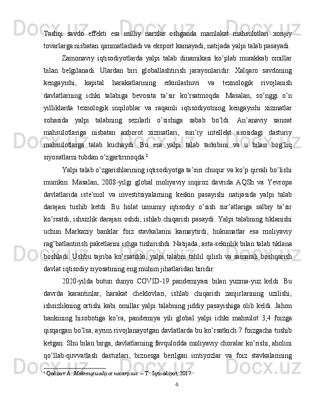 Tashqi   savdo   effekti   esa   milliy   narxlar   oshganda   mamlakat   mahsulotlari   xorijiy
tovarlarga nisbatan qimmatlashadi va eksport kamayadi, natijada yalpi talab pasayadi.
Zamonaviy   iqtisodiyotlarda   yalpi   talab   dinamikasi   ko’plab   murakkab   omillar
bilan   belgilanadi.   Ulardan   biri   globallashtirish   jarayonlaridir.   Xalqaro   savdoning
kengayishi,   kapital   harakatlarining   erkinlashuvi   va   texnologik   rivojlanish
davlatlarning   ichki   talabiga   bevosita   ta’sir   ko’rsatmoqda.   Masalan,   so’nggi   o’n
yilliklarda   texnologik   inqiloblar   va   raqamli   iqtisodiyotning   kengayishi   xizmatlar
sohasida   yalpi   talabning   sezilarli   o’sishiga   sabab   bo’ldi.   An’anaviy   sanoat
mahsulotlariga   nisbatan   axborot   xizmatlari,   sun’iy   intellekt   asosidagi   dasturiy
mahsulotlarga   talab   kuchaydi.   Bu   esa   yalpi   talab   tarkibini   va   u   bilan   bog’liq
siyosatlarni tubdan o’zgartirmoqda. 1
Yalpi talab o’zgarishlarining iqtisodiyotga ta’siri chuqur va ko’p qirrali bo’lishi
mumkin.   Masalan,   2008-yilgi   global   moliyaviy   inqiroz   davrida   AQSh   va   Yevropa
davlatlarida   iste’mol   va   investitsiyalarning   keskin   pasayishi   natijasida   yalpi   talab
darajasi   tushib   ketdi.   Bu   holat   umumiy   iqtisodiy   o’sish   sur’atlariga   salbiy   ta’sir
ko’rsatdi, ishsizlik darajasi oshdi, ishlab chiqarish pasaydi. Yalpi talabning tiklanishi
uchun   Markaziy   banklar   foiz   stavkalarini   kamaytirdi,   hukumatlar   esa   moliyaviy
rag’batlantirish paketlarini ishga tushirishdi. Natijada, asta-sekinlik bilan talab tiklana
boshladi.  Ushbu  tajriba  ko’rsatdiki,  yalpi   talabni  tahlil   qilish  va  samarali   boshqarish
davlat iqtisodiy siyosatining eng muhim jihatlaridan biridir.
2020-yilda   butun   dunyo   COVID-19   pandemiyasi   bilan   yuzma-yuz   keldi.   Bu
davrda   karantinlar,   harakat   cheklovlari,   ishlab   chiqarish   zanjirlarining   uzilishi,
ishsizlikning ortishi  kabi  omillar yalpi talabning jiddiy pasayishiga  olib keldi. Jahon
bankining   hisobotiga   ko’ra,   pandemiya   yili   global   yalpi   ichki   mahsulot   3,4   foizga
qisqargan bo’lsa, ayrim rivojlanayotgan davlatlarda bu ko’rsatkich 7 foizgacha tushib
ketgan. Shu bilan birga, davlatlarning favqulodda moliyaviy choralar ko’rishi, aholini
qo’llab-quvvatlash   dasturlari,   biznesga   berilgan   imtiyozlar   va   foiz   stavkalarining
1
  Qodirov A.  Makroiqtisodiyot nazariyasi.  – T.: Iqtisodiyot, 2017.
6 