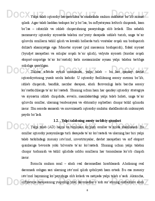 Yalpi talab iqtisodiy barqarorlikni ta’minlashda muhim indikator bo’lib xizmat
qiladi. Agar talab haddan tashqari ko’p bo’lsa, bu inflyatsiyani keltirib chiqaradi, kam
bo’lsa   –   ishsizlik   va   ishlab   chiqarishning   pasayishiga   olib   keladi.   Shu   sababli
zamonaviy   iqtisodiy   siyosatda   talabni   me’yoriy   darajada   ushlab   turish,   unga   ta’sir
qiluvchi omillarni tahlil qilish va kerakli hollarda turli vositalar orqali uni boshqarish
dolzarb   ahamiyatga   ega.   Monetar   siyosat   (pul   massasini   boshqarish),   fiskal   siyosat
(byudjet   xarajatlari   va   soliqlar   orqali   ta’sir   qilish),   valyuta   siyosati   (kurslar   orqali
eksport-importga   ta’sir   ko’rsatish)   kabi   mexanizmlar   aynan   yalpi   talabni   tartibga
solishga qaratilgan.
Xulosa   sifatida   aytish   mumkinki,   yalpi   talab   –   bu   har   qanday   davlat
iqtisodiyotining   yurak   urishi   kabidir.   U   iqtisodiy   faollikning   asosiy   mezoni   bo’lib,
ishlab   chiqarish,   bandlik,   narxlar   darajasi,   aholi   farovonligi   kabi   barcha   asosiy
ko’rsatkichlarga ta’sir ko’rsatadi. Shuning uchun ham har qanday iqtisodiy strategiya
va   siyosatni   ishlab   chiqishda,   avvalo,   mamlakatdagi   yalpi   talab   holati,   unga   ta’sir
qiluvchi  omillar, ularning tendensiyasi   va  ehtimoliy  oqibatlari   chuqur  tahlil   qilinishi
zarur. Shu asosda samarali va muvozanatli iqtisodiy muhitni shakllantirish imkoniyati
paydo bo’ladi.
1.2. . Yalpi talabning asosiy tarkibiy qismlari  
Yalpi   talab   (AD)   hajmi   va   tuzilmasi   ko’plab   omillar   ta’sirida   shakllanadi.   Bu
omillar iqtisodiy jarayonlarga turli darajada ta’sir ko’rsatadi va ularning har biri yalpi
talab   tarkibidagi   xususiy   iste’mol,   investitsiyalar,   davlat   xarajatlari   va   sof   eksport
qismlariga   bevosita   yoki   bilvosita   ta’sir   ko’rsatadi.   Shuning   uchun   yalpi   talabni
chuqur   tushunish   va   tahlil   qilishda   ushbu   omillarni   har   tomonlama   ko’rib   chiqish
zarur.
Birinchi   muhim   omil   –   aholi   real   daromadlari   hisoblanadi.   Aholining   real
daromadi   oshgan   sari   ularning   iste’mol   qilish   qobiliyati   ham   ortadi.   Bu   esa   xususiy
iste’mol hajmining ko’payishiga olib keladi va natijada yalpi talab o’sadi. Aksincha,
inflyatsiya darajasining yuqoriligi yoki daromadlar o’sish sur’atining sustlashuvi aholi
8 