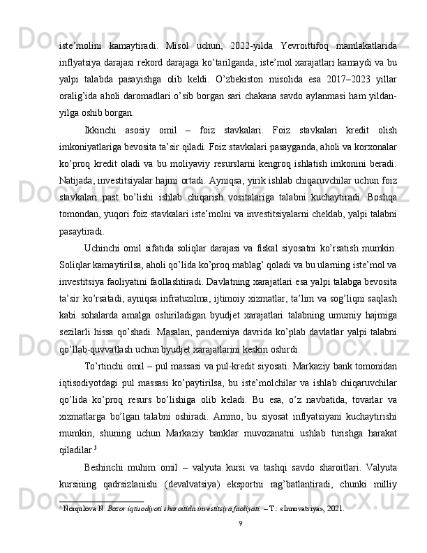 iste’molini   kamaytiradi.   Misol   uchun,   2022-yilda   Yevroittifoq   mamlakatlarida
inflyatsiya darajasi rekord darajaga ko’tarilganda, iste’mol xarajatlari kamaydi va bu
yalpi   talabda   pasayishga   olib   keldi.   O’zbekiston   misolida   esa   2017–2023   yillar
oralig’ida aholi  daromadlari  o’sib borgan sari  chakana  savdo aylanmasi  ham  yildan-
yilga oshib borgan.
Ikkinchi   asosiy   omil   –   foiz   stavkalari.   Foiz   stavkalari   kredit   olish
imkoniyatlariga bevosita ta’sir qiladi. Foiz stavkalari pasayganda, aholi va korxonalar
ko’proq   kredit   oladi   va   bu   moliyaviy   resurslarni   kengroq   ishlatish   imkonini   beradi.
Natijada, investitsiyalar hajmi ortadi. Ayniqsa, yirik ishlab chiqaruvchilar uchun foiz
stavkalari   past   bo’lishi   ishlab   chiqarish   vositalariga   talabni   kuchaytiradi.   Boshqa
tomondan, yuqori foiz stavkalari iste’molni va investitsiyalarni cheklab, yalpi talabni
pasaytiradi.
Uchinchi   omil   sifatida  soliqlar   darajasi   va   fiskal   siyosatni   ko’rsatish   mumkin.
Soliqlar kamaytirilsa, aholi qo’lida ko’proq mablag’ qoladi va bu ularning iste’mol va
investitsiya faoliyatini faollashtiradi. Davlatning xarajatlari esa yalpi talabga bevosita
ta’sir ko’rsatadi, ayniqsa infratuzilma, ijtimoiy xizmatlar, ta’lim va sog’liqni saqlash
kabi   sohalarda   amalga   oshiriladigan   byudjet   xarajatlari   talabning   umumiy   hajmiga
sezilarli   hissa   qo’shadi.   Masalan,   pandemiya   davrida   ko’plab   davlatlar   yalpi   talabni
qo’llab-quvvatlash uchun byudjet xarajatlarini keskin oshirdi.
To’rtinchi omil – pul massasi va pul-kredit siyosati. Markaziy bank tomonidan
iqtisodiyotdagi   pul   massasi   ko’paytirilsa,   bu   iste’molchilar   va   ishlab   chiqaruvchilar
qo’lida   ko’proq   resurs   bo’lishiga   olib   keladi.   Bu   esa,   o’z   navbatida,   tovarlar   va
xizmatlarga   bo’lgan   talabni   oshiradi.   Ammo,   bu   siyosat   inflyatsiyani   kuchaytirishi
mumkin,   shuning   uchun   Markaziy   banklar   muvozanatni   ushlab   turishga   harakat
qiladilar. 3
Beshinchi   muhim   omil   –   valyuta   kursi   va   tashqi   savdo   sharoitlari.   Valyuta
kursining   qadrsizlanishi   (devalvatsiya)   eksportni   rag’batlantiradi,   chunki   milliy
3
  Norqulova N.  Bozor iqtisodiyoti sharoitida investitsiya faoliyati.  – T.: «Innovatsiya», 2021.
9