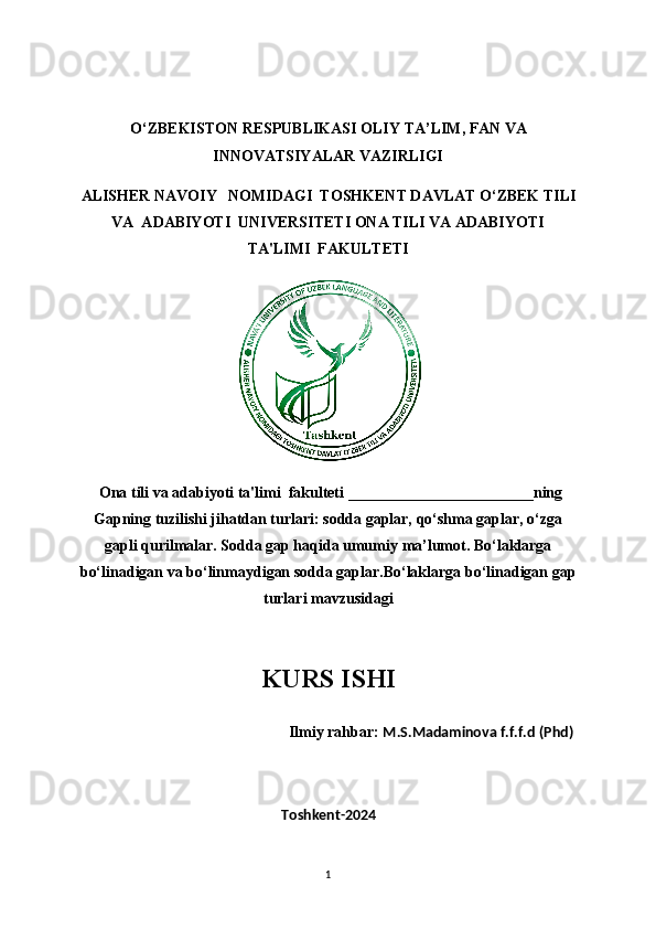 O‘ZBEKISTON RESPUBLIKASI OLIY TA’LIM, FAN VA
INNOVATSIYALAR VAZIRLIGI
ALISHER NAVOIY   NOMIDAGI  TOSHKENT DAVLAT O‘ZBEK TILI
VA  ADABIYOTI  UNIVERSITETI ONA TILI VA ADABIYOTI
TA'LIMI  FAKULTETI
  Ona tili va adabiyoti ta'limi  fakulteti  ________________________ning
Gapning tuzilishi jihatdan turlari: sodda gaplar, qo‘shma gaplar, o‘zga
gapli qurilmalar. Sodda gap haqida umumi у  ma’lumot. Bo‘laklarga
bo‘linadigan va bo‘linma у digan sodda gaplar.Bo‘laklarga bo‘linadigan gap
turlari mavzusidagi
 
KURS ISHI
                                                      Ilmiy rahbar:  M.S.Madaminova f.f.f.d (Phd)
Toshkent-2024
1 