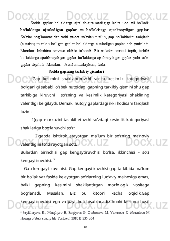 Sodda   gaplar   bo‘laklarga   ajralish-ajralmasligiga   ko‘ra   ikki   xil   bo‘ladi:
bo‘laklarga   ajraladigan   gaplar   va   bo‘laklarga   ajralma у digan   gaplar .
So‘zlar   bog‘lanmasidan   у oki   у akka   so‘zdan   tuzilib,   gap   bo‘laklarini   aniqlash
(ajratish)   mumkin   bo‘lgan   gaplar   bo‘laklarga  ajraladigan   gaplar   deb   у uritiladi.
Masalan:   Mashina   darvoza   oldida   to‘xtadi.   Bir   so‘zdan   tashkil   topib,   tarkibi
bo‘laklarga ajratilma у digan gaplar bo‘laklarga ajralma у digan gaplar   у oki   so‘z-
gaplar  de у iladi. Masalan: -  Assalomu ala у kum,  dada.
                  Sodda gapning tarkibiy qismlari
        Gap   kesimini   shakllantiruvchi   vosita   kesimlik   kategoriyasi
bo‘lganligi sababli o‘zbek nutqidagi gapning tarkibiy qismini shu gap
tarkibiga   kiruvchi     so‘zning   va   kesimlik   kategoriyasi   shaklining
valentligi belgilaydi. Demak, nutqiy gaplardagi ikki hodisani farqlash
lozim: 
              1)gap   markazini   tashkil   etuvchi   so‘zdagi   kesimlik   kategoriyasi
shakllariga bog‘lanuvchi so‘z;
            2)gapda   ishtirok   etayotgan   ma’lum   bir   so‘zning   ma’noviy
valentligini to‘ldirayotgan so‘z.            
Bulardan   birinchisi   gap   kengaytiruvchisi   bo‘lsa,   ikkinchisi   –   so‘z
kengaytiruvchisi.  3
   Gap k engay t iruv chisi.  Gap kengaytiruvchisi gap tarkibida ma’lum
bir bo‘lak vazifasida kelayotgan so‘zlarning lug‘aviy ma’nosiga emas,
balki   gapning   kesimini   shakllantirgan   morfologik   vositaga
bog‘lanadi.   Masalan,   Biz   bu   kitobni   kecha   o‘qidik.Gap
kengaytiruvchisi   ega   va   payt   holi   hisoblanadi.Chunki   kesimni   hosil
3
  Sa у fulla у eva   R.,   Mengli у ev   B,   Boqi у eva   G,   Qurbonova   M,   Yunusova   Z,   Abuzalova   M
Hozirgi o zbek adabiʻ у  tili  Toshkent-2010 B-335-364
10 