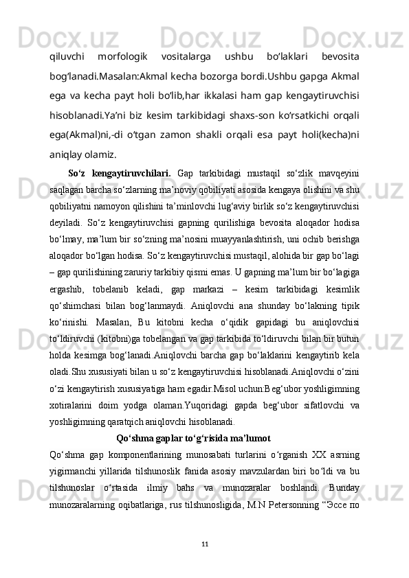 qiluvchi   morfologik   vositalarga   ushbu   bo‘laklari   bevosita
bog‘lanadi.Masalan:Akmal kecha bozorga bordi.Ushbu gapga Akmal
ega   va   kecha   payt   holi   bo‘lib,har   ikkalasi   ham   gap   kengaytiruvchisi
hisoblanadi.Ya’ni   biz   kesim   tarkibidagi   shaxs-son   ko‘rsatkichi   orqali
ega(Akmal)ni,-di   o‘tgan   zamon   shakli   orqali   esa   payt   holi(kecha)ni
aniqlay olamiz.
So‘z   kengaytiruvchilari.   Gap   tarkibidagi   mustaqil   so‘zlik   mavqeyini
saqlagan barcha so‘zlarning ma’noviy qobiliyati asosida kengaya olishini va shu
qobiliyatni namoyon qilishini ta’minlovchi lug‘aviy birlik so‘z kengaytiruvchisi
deyiladi.   So‘z   kengaytiruvchisi   gapning   qurilishiga   bevosita   aloqador   hodisa
bo‘lmay, ma’lum bir so‘zning ma’nosini muayyanlashtirish, uni ochib berishga
aloqador bo‘lgan hodisa. So‘z kengaytiruvchisi mustaqil, alohida bir gap bo‘lagi
– gap qurilishining zaruriy tarkibiy qismi emas. U gapning ma’lum bir bo‘lagiga
ergashib,   tobelanib   keladi,   gap   markazi   –   kesim   tarkibidagi   kesimlik
qo‘shimchasi   bilan   bog‘lanmaydi.   Aniqlovchi   ana   shunday   bo‘lakning   tipik
ko‘rinishi.   Masalan,   Bu   kitobni   kecha   o‘qidik   gapidagi   bu   aniqlovchisi
to‘ldiruvchi (kitobni)ga tobelangan va gap tarkibida to‘ldiruvchi bilan bir butun
holda   kesimga   bog‘lanadi.Aniqlovchi   barcha   gap   bo‘laklarini   kengaytirib   kela
oladi.Shu xususiyati bilan u so‘z kengaytiruvchisi hisoblanadi.Aniqlovchi o‘zini
o‘zi kengaytirish xususiyatiga ham egadir.Misol uchun:Beg‘ubor yoshligimning
xotiralarini   doim   yodga   olaman.Yuqoridagi   gapda   beg‘ubor   sifatlovchi   va
yoshligimning qaratqich aniqlovchi hisoblanadi. 
                    Qo ‘ shma gaplar to ‘ g ‘ risida ma’lumot
Qo‘shma   gap   komponentlarining   munosabati   turlarini   o rganish   XX   asrningʻ
yigirmanchi   yillarida   tilshunoslik   fanida   asosiy   mavzulardan   biri   bo ldi   va   bu	
ʻ
tilshunoslar   o rtasida   ilmiy   bahs   va   munozaralar   boshlandi.   Bunday	
ʻ
munozaralarning  oqibatlariga,  rus  tilshunosligida,   M.N  Petersonning   “ Эссе   по
11 