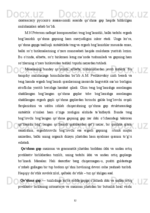 синтаксису   русского   язика» nomli   asarida   qo‘shma   gap   haqida   bildirilgan
mulohazalari sabab b o‘ ldi.
M.N.Peterson nafa q at komponentlari teng bog ‘l anishli, ba lki  tarkibi ergash
bog ‘l anishli   qo ‘ shma   gapning   ham   mav j udligini   inkor   etadi.   Unga   k o‘ ra,
q o‘ shma gapga taalluqli sintaktikda teng va ergash bog ‘l anishlar xususida emas,
ba lki   s o‘ z   birikmalarining   o‘ zaro   munosabati   ha q ida   mulohaza   yuritish   lozim.
Bu   o ‘ rinda,   albatta,   s o‘ z   birikmasi   keng   ma ’ noda   tushuniladi   va   gapning   ham
so ‘ zlarning o ‘ zaro birikuvidan tashkil topishi nazardan tutiladi.
Masalaning   bunday   qo ‘ yilishi,   albatta,   tilshunoslardan   javob   kutardi.   Bu
tanqid i y   mulohazaga   birinchilardan   b o‘ lib   A.M.   Peshkovsk i y   izoh   beradi   va
teng hamda ergash bog ‘l anish qismlarining zamirida ling v ist ik   ma ’ no borligini
atro f licha   yoritib   beris h ga   hara k at   q iladi.   Olim   teng   bog‘lanishga   asoslangan
shakllangan   bog‘langan   qo‘shma   gaplar   tobe   bog‘lanishga   asoslangan
shakllangan   ergash   gapli   qo‘shma   gaplardan   birinchi   galda   bog‘lovchi   orqali
farqlanishini   va   ushbu   ishlab   chiqarishning   qo‘shma   gap   strukturasidagi
sintaktik   o‘rinlari   ham   o‘ ziga   xosligini   alohida   ta ’ kidlaydi.   Bunda   teng
bog ‘ lovchi   bog ‘ langan   qo ‘ shma   gapning   gap   xar   ikki   o ‘ lchamdagi   takroran
qo ‘ llanishi   bog ‘   langan   qo ‘ llanish   qismlaridan   qat ’ i   nazar,   bir   qurilma   qism i
sanalishini,   ergashtiruvchi   bo g‘lov chi   esa   ergash   gapning     r it mik   nuqtai
nazardan,   b alki   uning   organi k   dizayn   j i h atidan   ham   a j ralmas   qismini   to ‘ g ‘ ri
eslatadi.
    Qo‘shma   gap   mazmun   va   grammatik   jihatdan   birikkan   ikki   va   undan   ortiq
predikativ   birliklardan   tuzilib,   uning   tarkibi   ikki   va   undan   ortiq   gaplarga
bo‘linadi.   Masalan:   Hali   daraxtlar   barg   chiqarmagan-u,   pushti   guldastaga
o‘xshab gullagan bir tup bodom qo‘shni hovlining devori osha   у ashnab turibdi.
Haqiqi у  do‘stlik suvdek zilol, qalbaki do‘stlik – tuz qo‘shilgan asal.
   Qo shma gapʻ   — tuzilishiga ko ra sodda gapga o xshash ikki va undan ortiq	ʻ ʻ
predikativ   birlikning   intonatsi у a   va   mazmun   jihatidan   bir   butunlik   hosil   etishi
12 