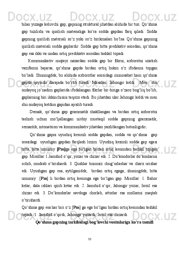 bilan  у uzaga keluvchi gap; gapning struktural jihatdan alohida bir turi. Qo shmaʻ
gap   tuzilishi   va   qurilish   materialiga   ko ra   sodda   gapdan   farq   qiladi.   Sodda	
ʻ
gapning  qurilish   materiali   so z  	
ʻ у oki   so z   birikmalari   bo lsa.   Qo shma   gapning	ʻ ʻ ʻ
qurilish materiali sodda gaplardir. Sodda gap bitta predikativ asosdan, qo shma	
ʻ
gap esa ikki va undan ortiq predikativ asosdan tashkil topadi.
      К ommunikativ   nuqtayi   nazardan   sodda   gap   bir   fikrni,   axborotni   uzatish
vazifasini   bajarsa,   qo‘shma   gapda   birdan   ortiq   hukm   o‘z   ifodasini   topgan
bo‘ladi.  Shuningdek, bu  alohida axborotlar  asosidagi   munosabat  ham   qo‘shma
gapda   qaysidir   darajada   bo‘rtib   turadi.   Masalan:   Jahongir   keldi.     Men     shu
ondayoq jo‘nadim   gaplarida ifodalangan fikrlar bir-biriga o‘zaro bog‘liq bo‘lib,
gaplarning biri ikkinchisini taqozo etadi. Bu jihatdan ular Jahongir keldi va men
shu ondayoq ketdim gapidan ajralib turadi. 
Demak,   qo‘shma   gap   grammatik   shakllangan   va   birdan   ortiq   axborotni
tashish   uchun   mo‘ljallangan   nisbiy   mustaqil   sodda   gapning   grammatik,
semantik, intonatsion va kommunikativ jihatdan yaxlitlangan butunligidir .
Qo‘shma   gapni   uyushiq   kesimli   sodda   gapdan,   sodda   va   qo‘shma     gap
orasidagi     uyushgan   gapdan   farqlash   lozim.   Uyushiq   kesimli   sodda   gap   egasi
bitta,   bitta   umumiy   [Pm] ga   ega   bo‘lgan   birdan   ortiq   kesimdan   tashkil   topgan
gap. Misollar:1.Jamshid o‘qir, yozar va chizar edi. 2. Do‘kondorlar do‘konlarini
ochib,   mudrab   o‘tirishardi.   3.   Qushlar   tinimsiz   chug‘urlashar   va   charx   urishar
edi.   Uyushgan   gap   esa,   aytilganidek,     birdan   ortiq   egaga,   shuningdek,   bitta
umumiy     [ Pm ]   li   birdan   ortiq   kesimga   ega   bo‘lgan   gap.   Misollar:   1.   Bahor
kelar,   dala   ishlari   qizib   ketar   edi.   2.   Jamshid   o‘qir,   Jahongir   yozar,   Isroil   esa
chizar   edi.   3.   Do‘kondorlar   savdoga   chorlab,   attorlar   esa   mollarini   maqtab
o‘tirishardi. 
Qo‘shma gap esa har biri o‘z [ Pm ]   ga ega bo‘lgan birdan ortiq kesimdan tashkil
topadi: 1 .   Jamshid o‘qirdi, Jahongir yozardi, Isroil esa chizardi.
              Qo‘shma gapning tarkibidagi bog ‘ lovchi vositalariga ko ‘ ra tasnifi
13 