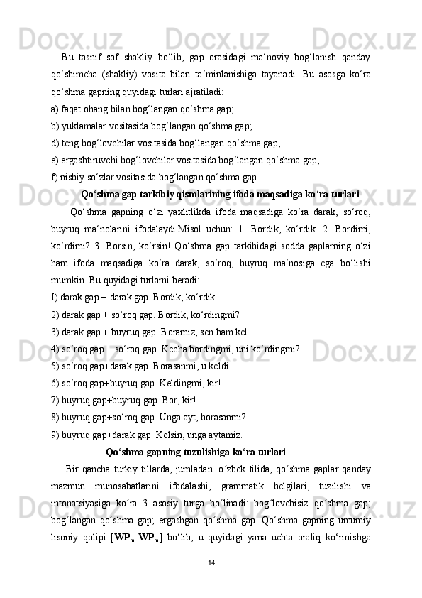     Bu   tasnif   sof   shakliy   bo‘lib,   gap   orasidagi   ma‘noviy   bog‘lanish   qanday
qo ‘ shimcha   (shakliy)   vosita   bilan   ta ‘ minlanishiga   tayanadi.   Bu   asosga   ko‘ra
qo‘shma gapning quyidagi turlari ajratiladi: 
a) faqat ohang bilan bog ‘ langan qo ‘ shma gap;
b) yuklamalar vositasida bog ‘ langan qo ‘ shma gap;
d) teng bog ‘ lovchilar vositasida bog ‘ langan qo ‘ shma gap;
e) ergashtiruvchi bog ‘l ovchilar vositasida bog ‘ langan qo ‘ shma gap;
f) nisbiy so ‘ zlar vositasida bog ‘ langan qo ‘ shma gap.
             Qo ‘ s hm a gap tarkibiy qismlarining ifoda maqsadiga ko ‘ ra turlari 
        Qo‘shma   gapning   o‘zi   yaxlitlikda   ifoda   maqsadiga   ko‘ra   darak,   so‘roq,
buyruq   ma‘nolarini   ifodalaydi.Misol   uchun:   1.   Bordik,   ko‘rdik.   2.   Bordimi,
ko‘rdimi?   3.   Borsin,   ko‘rsin!   Qo‘shma   gap   tarkibidagi   sodda   gaplarning   o‘zi
ham   ifoda   maqsadiga   ko‘ra   darak,   so‘roq,   buyruq   ma‘nosiga   ega   bo‘lishi
mumkin.  Bu quyidagi turlarni beradi: 
I) darak gap + darak gap. Bordik, ko‘rdik.
2) darak gap + so‘roq gap. Bordik, ko‘rdingmi?
3) darak gap + buyruq gap. Boramiz, sen ham kel. 
4) so‘roq gap + so‘roq gap. Kecha bordingmi, uni ko‘rdingmi?
5) so‘roq gap+darak gap. Borasanmi, u keldi 
6) so‘roq gap+buyruq gap. Keldingmi, kir! 
7) buyruq gap+buyruq gap. Bor, kir! 
8) buyruq gap+so‘roq gap. Unga ayt, borasanmi? 
9) buyruq gap+darak gap. Kelsin, unga aytamiz.
                      Qo‘shma gapning tuzul ishiga ko‘ra turlari
        Bir   qancha   turkiу   tillarda,   jumladan.   o zbek   tilida,   qo shma   gaplar   qandaуʻ ʻ
mazmun   munosabatlarini   ifodalashi,   grammatik   belgilari,   tuzilishi   va
intonatsiуasiga   ko ra   3   asosiу   turga   bo linadi:   bog lovchisiz   qo shma   gap;	
ʻ ʻ ʻ ʻ
bog langan   qo shma   gap;   ergashgan   qo shma   gap.	
ʻ ʻ ʻ   Qo‘shma   gapning   umumiy
lisoniy   qolipi   [ WP
m -WP
m ]   bo‘lib,   u   quyidagi   yana   uchta   oraliq   ko‘rinishga
14 