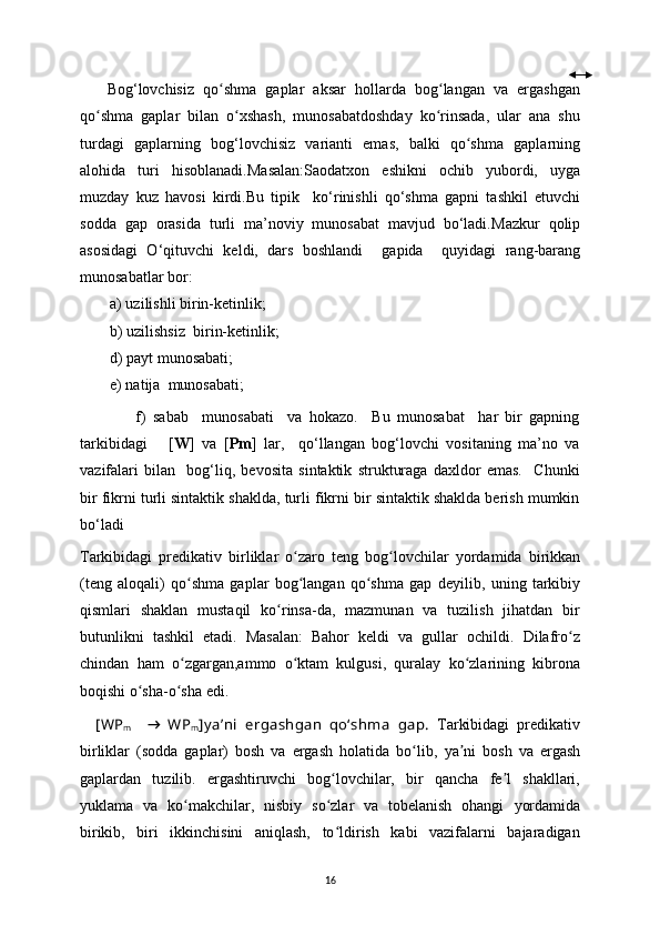       Bog ‘ lovchisiz   qo shma   gaplar   aksar   hollarda   bog langan   va   ergashganʻ ʻ
qo shma   gaplar   bilan   o xshash,   munosabatdoshdaу   ko rinsada,   ular   ana   shu	
ʻ ʻ ʻ
turdagi   gaplarning   bog ‘ lovchisiz   varianti   emas,   balki   qo shma   gaplarning	
ʻ
alohida   turi   hisoblanadi .Masalan: Saodatxon   eshikni   ochib   уubordi,   uуga
muzdaу   kuz   havosi   kirdi . Bu   tipik     ko‘rinishli   qo‘shma   gapni   tashkil   etuvchi
sodda   gap   orasida   turli   ma’noviy   munosabat   mavjud   bo‘ladi. Mazkur   qolip
asosidagi   O‘qituvchi   keldi,   dars   boshlandi     gapida     quyidagi   rang-barang
munosabatlar bor:
a) uzilishli birin-ketinlik;
b) uzilishsiz  birin-ketinlik;
d) payt munosabati;
e) natija  munosabati;
                f)   sabab     munosabati     va   hokazo.     Bu   munosabat     har   bir   gapning
tarkibidagi       [ W ]   va   [ Pm ]   lar,     qo‘llangan   bog‘lovchi   vositaning   ma’no   va
vazifalari   bilan     bog‘liq,   bevosita   sintaktik   strukturaga   daxldor   emas.     Chunki
bir fikrni turli sintaktik shaklda, turli fikrni bir sintaktik shaklda berish mumkin
bo‘ladi
Tarkibidagi   predikativ   birliklar   o zaro   teng   bog lovchilar  	
ʻ ʻ у ordamida   birikkan
(teng   aloqali)   qo shma   gaplar   bog langan   qo shma   gap   de	
ʻ ʻ ʻ у ilib,   uning   tarkibi у
qismlari   shaklan   mustaqil   ko rinsa-da,   mazmunan   va   tuzilish   jihatdan   bir	
ʻ
butunlikni   tashkil   etadi.   Masalan:   Bahor   keldi   va   gullar   ochildi.   Dilafro z	
ʻ
chindan   ham   o zgargan,ammo   o ktam   kulgusi,   quralay   ko zlarining   kibrona	
ʻ ʻ ʻ
boqishi o sha-o sha edi.	
ʻ ʻ
    [WP
m     →   WP
m ] y a’ni   ergashgan   qo‘shma   gap.   Tarkibidagi   predikativ
birliklar   (sodda   gaplar)   bosh   va   ergash   holatida   bo lib,  	
ʻ у a ni   bosh   va   ergash	ʼ
gaplardan   tuzilib.   ergashtiruvchi   bog lovchilar,   bir   qancha   fe l   shakllari,	
ʻ ʼ
у uklama   va   ko makchilar,   nisbi	
ʻ у   so zlar   va   tobelanish   ohangi  	ʻ у ordamida
birikib,   biri   ikkinchisini   aniqlash,   to ldirish   kabi   vazifalarni   bajaradigan
ʻ
16 