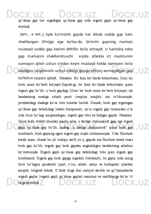 qo shma   gap   turi   ergashgan   qo shma   gap  ʻ ʻ у oki   ergash   gapli   qo shma   gap	ʻ
de у iladi. 
  [WP
m   →   WP
m ]   tipik   ko‘rinishli   gapda   har   ikkala   sodda   gap   ham
shakllangan   [Pm]ga   ega   bo‘lsa-da,   birinchi   gapning   markazi
mustaqil   sodda   gap   kesimi   (M К Sh)   bo‘la   olmaydi.   U   hamisha   tobe
gap   markazini   shakllantiruvchi     vosita   sifatida   o‘z   mazmunini
namoyon   qilish   uchun   o‘zidan   keyin   mustaqil   holda   namoyon   bo‘la
oladigan, voqelanishi uchun oldingi gapga ehtiyoj sezmaydigan gap
bo‘lishini   taqozo   qiladi.     Masalan:   Bir   kuni   ko chada   keta	
ʻ у otsam,   Umri   bir
bosh   uzum   ko tarib   kel	
ʻ у apti.Gapida-gi,   bir   kuni   ko chada   keta	ʻ у otsam   qismi
ergash   gap   bo lib,   u   bosh   gapdagi   (Umri   bir   bosh   uzum   ko tarib   kel	
ʻ ʻ у apti)   ish
harakatning   amalga   oshish   pa у ti   (vaqti)ni   aniqlab,   uni   to ldirmoqda,	
ʻ
predikatdagi   shaklga   ko ra   tobe   holatda   turibdi.   Demak,   bosh   gap   ergashgan	
ʻ
qo shma   gap   tarkibidagi   hokim   komponent,  	
ʻ у a ni   ergash   gap   tomonidan   o zi	ʼ ʻ
у oki   biror   bo lagi   aniqlanadigan,   ergash   gap   tobe   bo ladigan   gapdir.   Masalan:	
ʻ ʻ
Qa у si kishi ertalab shunda у  mashq qilsa, u dardga chalinma у di gapi ega ergash
gapli   qo shma   gap   bo lib,   undagi   „u   dardga   chalinma	
ʻ ʻ у di“   qismi   bosh   gap
hisoblanib, bosh gapning egasi ergash gap orqali izohlanmoqda. Yoki Shoshish
kerak emas, chunki bu   у il toshqin xavfi   у o q, gapida esa Shoshish kerak emas	
ʻ
bosh   gap   bo lib,   ergash   gap   bosh   gapdan   anglashilgan   harakatning   sababini	
ʻ
ko rsatmoqda.   Ergash   gapli   qo shma   gap   tarkibidagi   tobe   qism   ergash   gap	
ʻ ʻ
hisoblanadi.  Ergash  gap  bosh   gapga  ergashib  (tobelanib),  bu  gapni   у oki   uning
biror   bo lagini   qanda	
ʻ у dir   (pa у t,   o rin,   sabab,   natija   va   boshqalar)   jihatdan	ʻ
aniqlab,   belgilab   keladi.   O zbek   tiliga   doir   mavjud   darslik   va   qo llanmalarda	
ʻ ʻ
ergash   gaplar   (ergash   gapli   qo shma   gaplar)   mazmun   va   vazifalariga   ko ra   14	
ʻ ʻ
turga ajratiladi.
17 
