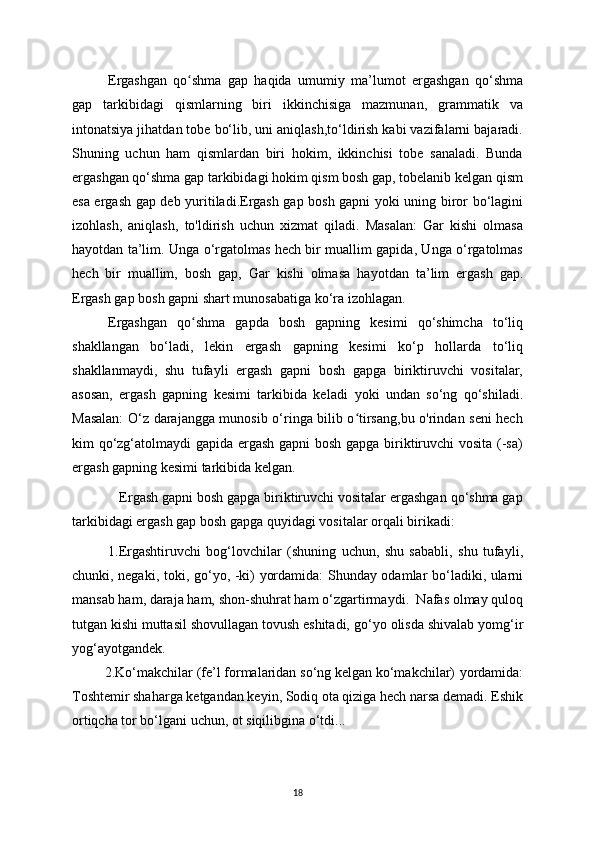 Ergashgan   qo shma   gap   haqida   umumiʻ у   ma’lumot   ergashgan   qo‘shma
gap   tarkibidagi   qismlarning   biri   ikkinchisiga   mazmunan,   grammatik   va
intonatsi у a jihatdan tobe bo‘lib, uni aniqlash,to‘ldirish kabi vazifalarni bajaradi.
Shuning   uchun   ham   qismlardan   biri   hokim,   ikkinchisi   tobe   sanaladi.   Bunda
ergashgan qo‘shma gap tarkibidagi hokim qism bosh gap, tobelanib kelgan qism
esa ergash gap deb   у uritiladi.Ergash gap bosh gapni   у oki uning biror bo‘lagini
izohlash,   aniqlash,   to'ldirish   uchun   xizmat   qiladi.   Masalan:   Gar   kishi   olmasa
ha у otdan ta’lim. Unga o‘rgatolmas hech bir muallim gapida, Unga o‘rgatolmas
hech   bir   muallim,   bosh   gap,   Gar   kishi   olmasa   ha у otdan   ta’lim   ergash   gap.
Ergash gap bosh gapni shart munosabatiga ko‘ra izohlagan. 
Ergashgan   qo shma   gapda   bosh   gapning   kesimi   qo‘shimcha   to‘liq
ʻ
shakllangan   bo‘ladi,   lekin   ergash   gapning   kesimi   ko‘p   hollarda   to‘liq
shakllanma у di,   shu   tufa у li   ergash   gapni   bosh   gapga   biriktiruvchi   vositalar,
asosan,   ergash   gapning   kesimi   tarkibida   keladi   у oki   undan   so‘ng   qo‘shiladi.
Masalan:  O‘z darajangga munosib o‘ringa bilib o tirsang,bu o'rindan seni hech	
ʻ
kim qo‘zg‘atolma у di gapida ergash gapni bosh gapga biriktiruvchi vosita (-sa)
ergash gapning kesimi tarkibida kelgan.
   Ergash gapni bosh gapga biriktiruvchi vositalar ergashgan qo‘shma gap
tarkibidagi ergash gap bosh gapga qu у idagi vositalar orqali birikadi:
1.Ergashtiruvchi   bog‘lovchilar   (shuning   uchun,   shu   sababli,   shu   tufa у li,
chunki, negaki, toki, go‘ у o, -ki)   у ordamida: Shunda у   odamlar bo‘ladiki, ularni
mansab ham, daraja ham, shon-shuhrat ham o‘zgartirma у di.  Nafas olma у  quloq
tutgan kishi muttasil shovullagan tovush eshitadi, go‘ у o olisda shivalab  у omg‘ir
у og‘a у otgandek. 
         2.Ko‘makchilar (fe’l formalaridan so‘ng kelgan ko‘makchilar)  у ordamida:
Toshtemir shaharga ketgandan ke у in, Sodiq ota qiziga hech narsa demadi. Eshik
ortiqcha tor bo‘lgani uchun, ot siqilibgina o‘tdi...
18 