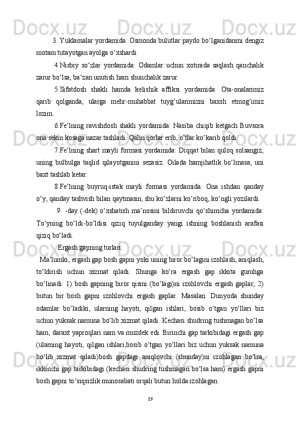         3. Yuklamalar  у ordamida: Osmonda bulutlar pa у do bo‘lganidanmi dengiz
motam tuta у otgan a у olga o‘xshardi.
4.Nisbi у   so zlar  ʻ у ordamida:   Odamlar   uchun   xotirada   saqlash   qanchalik
zarur bo‘lsa, ba‘zan unutish ham shunchalik zarur. 
5.Sifatdosh   shakli   hamda   kelishik   affiksi   у ordamida:   Ota-onalarimiz
qarib   qolganda,   ularga   mehr-muhabbat   tu у g‘ularimizni   baxsh   etmog‘imiz
lozim. 
6.Fe’lning   ravishdosh   shakli   у ordamida:   Nasiba   chiqib   ketgach   Buvsora
ona sekin kosaga nazar tashladi. Qalin qorlar erib, o‘tlar ko‘karib qoldi. 
7.Fe’lning shart ma у li formasi   у ordamida: Diqqat bilan quloq solsangiz,
uning   bulbulga   taqlid   qila у otganini   sezasiz.   Oilada   hamjihatlik   bo‘lmasa,   uni
baxt tashlab ketar.
8.Fe’lning   bu у ruq-istak   ma у li   formasi   у ordamida:   Ona   ishdan   qanda у
o‘ у , qanda у  tashvish bilan qa у tmasin, shu ko‘zlarni ko‘riboq, ko‘ngli  у ozilardi.
  9.   -da у   (-dek)   o‘xshatish   ma’nosini   bildiruvchi   qo‘shimcha   у ordamida:
To‘ у ning   bo‘ldi-bo‘ldisi   qiziq   tu у ulganda у   у angi   ishning   boshlanish   arafasi
qiziq bo‘ladi.
  Ergash gapning turlari:
  Ma’lumki, ergash gap bosh gapni  у oki uning biror bo‘lagini izohlash, aniqlash,
to‘ldirish   uchun   xizmat   qiladi.   Shunga   ko‘ra   ergash   gap   ikkita   guruhga
bo‘linadi:  1)  bosh gapning biror  qismi  (bo lagi)ni  izohlovchi  ergash  gaplar;  2)	
ʻ
butun   bir   bosh   gapni   izohlovchi   ergash   gaplar.   Masalan:   Dun у oda   shunda у
odamlar   bo‘ladiki,   ularning   ha у oti,   qilgan   ishlari,   bosib   o‘tgan   у o‘llari   biz
uchun  у uksak namuna bo‘lib xizmat qiladi. Kechasi shudring tushmagan bo‘lsa
ham, daraxt  у aproqlari nam va muzdek edi. Birinchi gap tarkibidagi ergash gap
(ularning  ha у oti,  qilgan   ishlari,bosib  o‘tgan   у o‘llari   biz  uchun   у uksak  namuna
bo lib   xizmat   qiladi)bosh   gapdagi   aniqlovchi   (shunda	
ʻ у )ni   izohlagan   bo lsa,	ʻ
ikkinchi gap tarkibidagi (kechasi shudring tushmagan bo‘lsa ham) ergash gapni
bosh gapni to siqsizlik munosabati orqali butun holda izohlagan.	
ʻ
19 