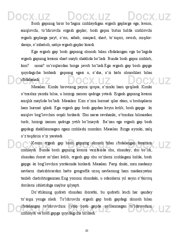 Bosh   gapning   biror   bo lagini   izohlaʻ у digan   ergash   gaplarga   ega,   kesim,
aniqlovchi,   to ldiruvchi   ergash   gaplar;   bosh   gapni   butun   holda   izohlovchi	
ʻ
ergash   gaplarga   pa у t,   o‘rin,   sabab,   maqsad,   shart,   to‘siqsiz,   ravish,   miqdor-
daraja, o‘xshatish, natija ergash gaplar kiradi.
Ega   ergash   gap   bosh   gapning   olmosh   bilan   ifodalangan   ega   bo lagida	
ʻ
ergash gapning kesimi shart ma у li shaklida bo‘ladi. Bunda bosh gapni izohlab,
kim?       nima?   so‘roqlaridan   biriga   javob   bo‘ladi.Ega   ergash   gap   bosh   gapga
qu у idagicha   birikadi:   gapning   egasi   u,   o‘sha,   o‘zi   kabi   olmoshlari   bilan
ifodalanadi. 
Masalan:   Kimki   birovning   pa у ini   qirqsa,   o‘ziniki   ham   qirqiladi.   Kimki
o‘tmishni   у axshi bilsa, u hozirgi zamon qadriga yetadi. Ergash gapning kesimi
aniqlik ma у lida bo ladi. Masalan:  Kim o‘zini hurmat qilar ekan, u boshqalarni	
ʻ
ham   hurmat   qiladi.   Ega   ergash   gap   bosh   gapdan   ke у in   kelib,   bosh   gapga:   -ki
aniqlov bog‘lovchisi  orqali  birikadi: Shu narsa  ravshanki, o‘tmishni  bilmasdan
turib,   hozirgi   zamon   qadriga   yetib   bo‘lma у di     Ba’zan   ega   ergash   gap   bosh
gapdagi   shakllanmagan   egani   izohlashi   mumkin.   Masalan:   Bizga   a у onki,   xalq
o‘z taqdirini o zi 	
ʻ у aratadi.
Kesim   ergash   gap   bosh   gapning   olmosh   bilan   ifodalangan   kesimini
izohla у di.   Bunda   bosh   gapning   kesimi   vazifasida   shu,   shunda у ,   shu   bo‘ldi,
shundan   iborat   so‘zlari   kelib,   ergash   gap   shu   so‘zlarni   izohlagani   holda,   bosh
gapga -ki bog‘lovchisi   у ordamida birikadi. Masalan: Farqi shuki, men madani у
navlarni   chatishtirardim   hatto   geografik   uzoq   navlarning   ham   madani у atini
tanlab chatishtirganman.Eng   у omoni  shundaki,  u  odamlarni   у il  sa у in o‘tkirroq
dorilarni ishlatishga majbur qil у apti.
Do‘stlikning   qudrati   shundan   iboratki,   bu   qudratli   kuch   har   qanda у
to‘siqni   у enga   oladi.   To‘ldiruvchi   ergash   gap   bosh   gapdagi   olmosh   bilan
ifodalangan   to ldiruvchini   (
ʻ у oki   bosh   gapda   qo llanmagan   to‘ldiruvchini	ʻ
izohla у di va bosh gapga qu у idagicha birikadi:
20 