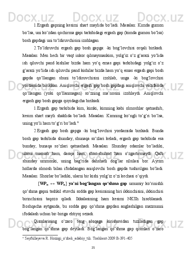 1.Ergash  gapning  kesimi   shart  ma у lida bo‘ladi. Masalan:  Kimda  gumon
bo lsa, uni ko‘zdan qochirma gapi tarkibidagi ergash gap (kimda gumon bo lsa)ʻ ʻ
bosh gapdagi uni to ldiruvchisini izohlagan.	
ʻ
2.To‘ldiruvchi   ergash   gap   bosh   gapga:   -ki   bog lovchisi   orqali   birikadi.	
ʻ
Masalan:   Men   hech   bir   vaqt   inkor   qilma у mankim,   у olg‘iz   o‘z   g‘arazi   у o lida	
ʻ
ish   qiluvchi   pand   kishilar   bizda   ham   у o‘q   emas   gapi   tarkibidagi   у olg iz   o‘z	
ʻ
g‘arazi  у o lida ish qiluvchi pand kishilar bizda ham 	
ʻ у o‘q emas ergash gapi bosh
gapda   qo llangan   shuni   to ldiruvchisini   izohlab,   unga   -ki   bog lovchisi
ʻ ʻ ʻ
у ordamida birikkan. Aniqlovchi ergash gap bosh gapdagi aniqlovchi vazifasida
qo llangan   (	
ʻ у oki   qo‘llanmagan)   so‘zning   ma’nosini   izohla у di.   Aniqlovchi
ergash gap bosh gapga qu у idagicha birikadi:
1.Ergash   gap   tarkibida   kim,   kimki,   kimning   kabi   olmoshlar   qatnashib,
kesim   shart   ma у li   shaklida   bo‘ladi.   Masalan:   Kimning   ko‘ngli   to‘g‘ri   bo lsa,	
ʻ
uning  у o‘li ham to‘g‘ri bo ladi.	
ʻ 4
2.Ergash   gap   bosh   gapga   -ki   bog lovchisi  	
ʻ у ordamida   birikadi.   Bunda
bosh   gap   tarkibida   shunda у ,   shunaqa   so‘zlari   keladi,   ergash   gap   tarkibida   esa
bunda у ,   bunaqa   so zlari   qatnashadi.   Masalan:   Shunda	
ʻ у   odamlar   bo‘ladiki,
ularni   mansab   ham,   daraja   ham,   shon-shuhrat   ham   o‘zgartirma у di.   Qalb
shunda у   ummonki,   uning   bag‘rida   dahshatli   dog‘lar   silsilasi   bor.   A у rim
hollarda   olmosh   bilan   ifodalangan   aniqlovchi   bosh   gapda   tushirilgan   bo‘ladi.
Masalan: Shoirlar bo‘ladiki, ularni bir kishi  у olg‘iz o‘zi kechasi o qi	
ʻ у di. 
                  [ WP
m   ↔   WP
m ]   ya’ni   b og langan	
ʻ   qo shma   gap	ʻ   umumiy   ko‘rinishli
qo‘shma gapni tashkil etuvchi sodda gap kesimining biri ikkinchisini, ikkinchisi
birinchisini   taqozo   qiladi.   Ikkalasining   ham   kesimi   NKSh   hisoblanadi.
Boshqacha   aytganda,   bu   sodda   gap   qo‘shma   gapdan   anglashilgan   mazmunni
ifodalash uchun bir-biriga ehtiyoj sezadi.
Qismlarining   o‘zaro   teng   aloqaga   kirishuvidan   tuziladigan   gap
bog‘langan   qo‘shma   gap   de у iladi.   Bog‘langan   qo‘shma   gap   qismlari   o‘zaro
4
    Sa у fulla у eva R. Hozirgi_o'zbek_adabi у _tili. Toshkent-2009.B-391-405
21 