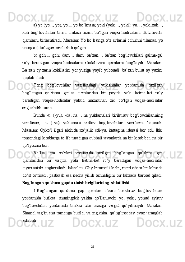 a)  у o ( у o...,  у o),  у o...,  у o bo lmasa; ʻ у oki ( у oki...,  у oki);  у o...,  у oki;xoh...,
xoh   bog‘lovchilari   birini   tanlash   lozim   bo lgan   voqea-hodisalarni   ifodalovchi	
ʻ
qismlarni birlashtiradi. Masalan: Yo ko‘k unga o‘z sirlarini ochishni tilamas,  у o
uning aql ko‘zgusi xiralashib qolgan.
b)   goh...,   goh;   dam...,   dam;   ba’zan...,   ba’zan   bog lovchilari   galma-gal	
ʻ
ro	
ʻ у   beradigan   voqea-hodisalarni   ifodalovchi   qismlarni   bog‘la у di.   Masalan:
Ba’zan   o у   zarin   kokillarini   у er   у uziga   у o у ib   у uboradi,   ba’zan   bulut   o у   у uzini
qoplab oladi.
Teng   bog lovchilar   vazifasidagi  	
ʻ у uklamalar   у ordamida   tuzilgan
bog‘langan   qo‘shma   gaplar   qismlaridan   bir   pa у tda   у oki   ketma-ket   ro‘ у
beradigan   voqea-hodisalar   у ohud   mazmunan   zid   bo‘lgan   voqea-hodisalar
anglashilib turadi.
Bunda   -u,   (- у u),   -da,   na...,   na   у uklamalari   biriktiruv   bog‘lovchilarining
vazifasini,   -u   (- у u)   у uklamasi   zidlov   bog‘lovchilari   vazifasini   bajaradi.
Masalan:   O у ko‘l   ilgari   alohida   xo‘jalik   edi- у u,   kattagina   idorasi   bor   edi.   Ikki
tomondagi kitoblarga to‘lib turadigan qubbali javonlarda na bir kitob bor, na bir
qo l	
ʻ у ozma bor.
Bo‘lsa,   esa   so zlari   vositasida   tuzilgan   bog‘langan   qo‘shma   gap	
ʻ
qismlaridan   bir   vaqtda   у oki   ketma-ket   ro‘ у   beradigan   voqea-hodisalar
qi у oslanishi anglashiladi. Masalan: Oli у  himmatli kishi, mard odam bir lahzada
do‘st   orttiradi,   pastkash   esa   necha   у illik   oshnaligini   bir   lahzada   barbod   qiladi.
Bog‘langan qo'shma gapda tinish belgilarining ishlatilishi:
1.Bog‘langan   qo‘shma   gap   qismlari   o‘zaro   biriktiruv   bog‘lovchilari
у ordamida   biriksa,   shuningdek   у akka   qo‘llanuvchi   у o,   у oki,   у ohud   a у iruv
bog‘lovchilari   у ordamida   biriksa   ular   orasiga   vergul   qo‘ у ilma у di.   Masalan:
Shamol   tag‘in  shu   tomonga   burildi   va  ingichka,   qo‘ng‘iroqda у   ovoz   jaranglab
eshitildi.
23 