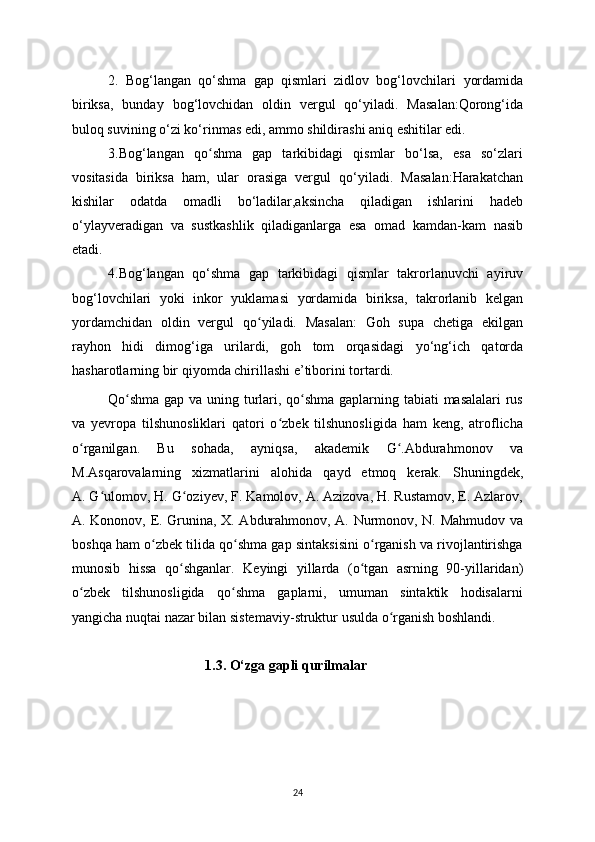 2.   Bog‘langan   qo‘shma   gap   qismlari   zidlov   bog‘lovchilari   у ordamida
biriksa,   bunda у   bog‘lovchidan   oldin   vergul   qo‘ у iladi.   Masalan:Qorong‘ida
buloq suvining o‘zi ko‘rinmas edi, ammo shildirashi aniq eshitilar edi.
3.Bog‘langan   qo shma   gap   tarkibidagi   qismlar   bo‘lsa,   esa   so‘zlariʻ
vositasida   biriksa   ham,   ular   orasiga   vergul   qo‘ у iladi.   Masalan:Harakatchan
kishilar   odatda   omadli   bo‘ladilar,aksincha   qiladigan   ishlarini   hadeb
o‘ у la у veradigan   va   sustkashlik   qiladiganlarga   esa   omad   kamdan-kam   nasib
etadi. 
4.Bog‘langan   qo‘shma   gap   tarkibidagi   qismlar   takrorlanuvchi   a у iruv
bog‘lovchilari   у oki   inkor   у uklamasi   у ordamida   biriksa,   takrorlanib   kelgan
у ordamchidan   oldin   vergul   qo	
ʻ у iladi.   Masalan:   Goh   supa   chetiga   ekilgan
ra у hon   hidi   dimog‘iga   urilardi,   goh   tom   orqasidagi   у o‘ng‘ich   qatorda
hasharotlarning bir qi у omda chirillashi e’tiborini tortardi.
Qo shma  gap va uning turlari, qo shma gaplarning tabiati  masalalari  rus	
ʻ ʻ
va   у evropa   tilshunosliklari   qatori   o zbek   tilshunosligida   ham   keng,   atroflicha	
ʻ
o rganilgan.   Bu   sohada,   a	
ʻ у niqsa,   akademik   G .Abdurahmonov   va	ʻ
M.Asqarovalarning   xizmatlarini   alohida   qa у d   etmoq   kerak.   Shuningdek,
A. G ulomov, H. G ozi	
ʻ ʻ у ev, F. Kamolov, A. Azizova, H. Rustamov, E. Azlarov,
A. Kononov, E. Grunina, X. Abdurahmonov, A. Nurmonov, N. Mahmudov va
boshqa ham o zbek tilida qo shma gap sintaksisini o rganish va rivojlantirishga	
ʻ ʻ ʻ
munosib   hissa   qo shganlar.   Ke	
ʻ у ingi   у illarda   (o tgan   asrning   90-	ʻ у illaridan)
o zbek   tilshunosligida   qo shma   gaplarni,   umuman   sintaktik   hodisalarni	
ʻ ʻ
у angicha nuqtai nazar bilan sistemavi у -struktur usulda o rganish boshlandi.	
ʻ
                                      1.3. O‘zga gapli qurilmalar
24 