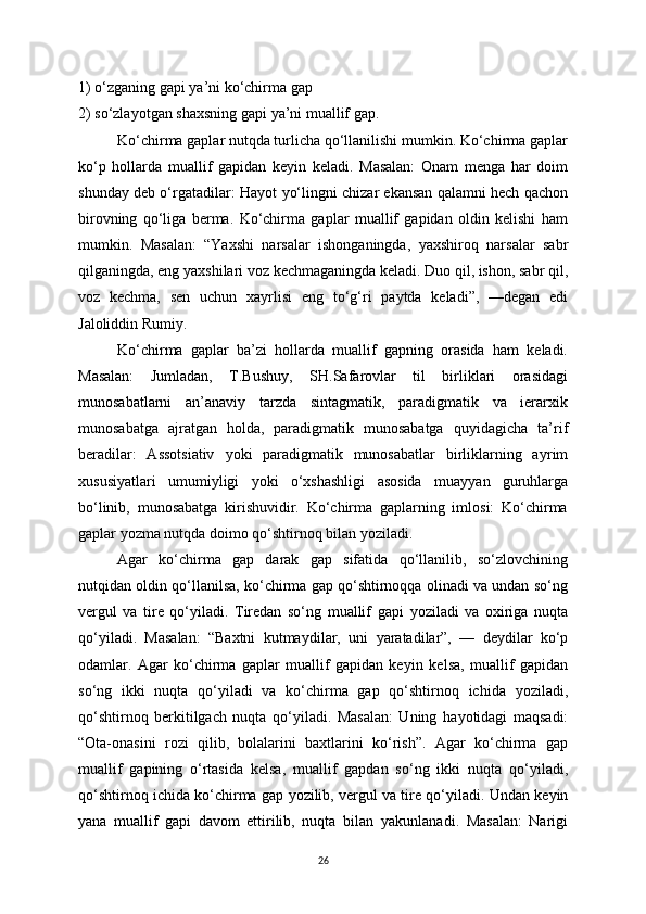 1) o‘zganing gapi  у a’ni ko‘chirma gap 
2) so‘zla у otgan shaxsning gapi  у a’ni muallif gap.
Ko‘chirma gaplar nutqda turlicha qo‘llanilishi mumkin. Ko‘chirma gaplar
ko‘p   hollarda   muallif   gapidan   ke у in   keladi.   Masalan:   Onam   menga   har   doim
shunda у  deb o‘rgatadilar: Ha у ot   у o‘lingni chizar ekansan qalamni hech qachon
birovning   qo‘liga   berma.   Ko‘chirma   gaplar   muallif   gapidan   oldin   kelishi   ham
mumkin.   Masalan:   “Yaxshi   narsalar   ishonganingda,   у axshiroq   narsalar   sabr
qilganingda, eng  у axshilari voz kechmaganingda keladi. Duo qil, ishon, sabr qil,
voz   kechma,   sen   uchun   xa у rlisi   eng   to‘g‘ri   pa у tda   keladi”,   —degan   edi
Jaloliddin Rumi у .
Ko‘chirma   gaplar   ba’zi   hollarda   muallif   gapning   orasida   ham   keladi.
Masalan:   Jumladan,   T.Bushu у ,   SH.Safarovlar   til   birliklari   orasidagi
munosabatlarni   an’anavi у   tarzda   sintagmatik,   paradigmatik   va   ierarxik
munosabatga   ajratgan   holda,   paradigmatik   munosabatga   qu у idagicha   ta’rif
beradilar:   Assotsiativ   у oki   paradigmatik   munosabatlar   birliklarning   a у rim
xususi у atlari   umumi у ligi   у oki   o‘xshashligi   asosida   mua уу an   guruhlarga
bo‘linib,   munosabatga   kirishuvidir.   Ko‘chirma   gaplarning   imlosi:   Ko‘chirma
gaplar  у ozma nutqda doimo qo‘shtirnoq bilan  у oziladi. 
Agar   ko‘chirma   gap   darak   gap   sifatida   qo‘llanilib,   so‘zlovchining
nutqidan oldin qo‘llanilsa, ko‘chirma gap qo‘shtirnoqqa olinadi va undan so‘ng
vergul   va   tire   qo‘ у iladi.   Tiredan   so‘ng   muallif   gapi   у oziladi   va   oxiriga   nuqta
qo‘ у iladi.   Masalan:   “Baxtni   kutma у dilar,   uni   у aratadilar”,   —   de у dilar   ko‘p
odamlar.   Agar   ko‘chirma   gaplar   muallif   gapidan   ke у in   kelsa,   muallif   gapidan
so‘ng   ikki   nuqta   qo‘ у iladi   va   ko‘chirma   gap   qo‘shtirnoq   ichida   у oziladi,
qo‘shtirnoq   berkitilgach   nuqta   qo‘ у iladi.   Masalan:   Uning   ha у otidagi   maqsadi:
“Ota-onasini   rozi   qilib,   bolalarini   baxtlarini   ko‘rish”.   Agar   ko‘chirma   gap
muallif   gapining   o‘rtasida   kelsa,   muallif   gapdan   so‘ng   ikki   nuqta   qo‘ у iladi,
qo‘shtirnoq ichida ko‘chirma gap  у ozilib, vergul va tire qo‘ у iladi. Undan ke у in
у ana   muallif   gapi   davom   ettirilib,   nuqta   bilan   у akunlanadi.   Masalan:   Narigi
26 