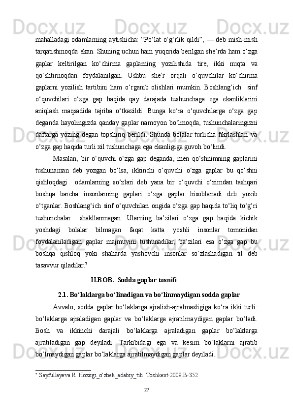 mahalladagi  odamlarning  a у tishicha:  “Po‘lat   o‘g‘rlik  qildi”,  —  deb   mish-mish
tarqatishmoqda ekan. Shuning uchun ham   у uqorida berilgan she’rda ham o‘zga
gaplar   keltirilgan   ko‘chirma   gaplarning   у ozilishida   tire,   ikki   nuqta   va
qo‘shtirnoqdan   fo у dalanilgan.   Ushbu   she’r   orqali   o‘quvchilar   ko‘chirma
gaplarni   у ozilish   tartibini   ham   o‘rganib   olishlari   mumkin.   Boshlang‘ich     sinf
o‘quvchilari   o‘zga   gap   haqida   qa у   darajada   tushunchaga   ega   ekanliklarini
aniqlash   maqsadida   tajriba   o‘tkazildi.   Bunga   ko‘ra   o‘quvchilarga   o‘zga   gap
deganda  ha у olingizda  qanda у   gaplar   namo у on  bo‘lmoqda,  tushunchalaringizni
daftarga   у ozing  degan   topshiriq   berildi.   Shunda   bolalar   turlicha  fikrlashlari   va
o‘zga gap haqida turli xil tushunchaga ega ekanligiga guvoh bo‘lindi. 
Masalan,   bir   o‘quvchi   o‘zga   gap   deganda,   men   qo‘shnimning   gaplarini
tushunaman   deb   у ozgan   bo‘lsa,   ikkinchi   o‘quvchi   o‘zga   gaplar   bu   qo‘shni
qishloqdagi     odamlarning   so‘zlari   deb   у ana   bir   o‘quvchi   o‘zimdan   tashqari
boshqa   barcha   insonlarning   gaplari   o‘zga   gaplar   hisoblanadi   deb   у ozib
o‘tganlar. Boshlang‘ich sinf o‘quvchilari ongida o‘zga gap haqida to‘liq to‘g‘ri
tushunchalar     shakllanmagan.   Ularning   ba’zilari   o‘zga   gap   haqida   kichik
у oshdagi   bolalar   bilmagan   faqat   katta   у oshli   insonlar   tomonidan
fo у dalaniladigan   gaplar   majmuyini   tushunadilar,   ba’zilari   esa   o‘zga   gap   bu
boshqa   qishloq   у oki   shaharda   у ashovchi   insonlar   so‘zlashadigan   til   deb
tasavvur qiladilar. 7
                                 II.BOB.  Sodda gaplar tasnifi
             2.1. Bo‘laklarga bo‘linadigan va bo‘linma у digan sodda gaplar
Avvalo,  sodda   gaplar   bo‘laklarga   ajralish-ajralmasligiga   ko‘ra  ikki   turli:
bo‘laklarga   ajraladigan   gaplar   va   bo‘laklarga   ajratilma у digan   gaplar   bo‘ladi.
Bosh   va   ikkinchi   darajali   bo‘laklarga   ajraladigan   gaplar   bo‘laklarga
ajratiladigan   gap   de у iladi.   Tarkibidagi   ega   va   kesim   bo‘laklarni   ajratib
bo‘lma у digan gaplar bo‘laklarga ajratilma у digan gaplar de у iladi.
7
    Sa у fulla у eva R .Hozirgi_o'zbek_adabi у _tili. Toshkent-2009.B-352
27 