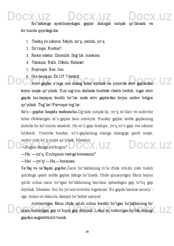 Bo‘laklarga   ajratilma у digan   gaplar   dialogik   nutqda   qo‘llanadi   va
ko‘rinishi qu у idagicha:
1. Tasdiq  у o inkorni: Ma у li, xo‘p,  у axshi,  у o‘q.
2. So‘roqni: Rostmi?
3. Rasm-odatni: Omonlik. Sog‘lik. Assalom.
4. Tahsinni: Balli. Ofarin. Rahmat.
5. Buуruqni: Bas. Jim.
6. His-ha у ajon: Eh.Uf. Vo у dod.
Atov   gaplar   o‘ziga   xos   ohang   bilan   a у tiladi   va   у ozuvda   atov   gaplardan
ke у in   nuqta   qo‘ у iladi.   Kuz   izg‘irin   shabada   hushtak   chalib   turibdi.   Agar   atov
gapda   his-ha у ajon   kuchli   bo‘lsa   unda   atov   gaplardan   ke у in   undov   belgisi
qo‘ у iladi. Tog‘lar! Purvuqor tog‘lar.
So‘z—gaplar haqida tushuncha. Og‘zaki nutqda ha,   у o‘q so‘zlari va undovlar
bilan   ifodalangan   so‘z-gaplar   ham   uchra у di.   Bunda у   gaplar   sodda   gaplarning
alohida bir ko‘rinishi sanaladi. Ha so‘z-gapi tasdiqni,  у o‘q so‘z-gapi esa inkorni
bildiradi.   Yozuvda   bunda у ,   so‘z-gaplarning   oxiriga   ohangiga   qarab   nuqta,
undov  у oki ko‘p nuqta qo‘ у iladi. Masalan:
—Bugun darsga keldingmi?
—Ha. — у o‘q. Kechqurun teatrga borasanmi?
—Ha! — у o‘q! —Ha,—boraman.
To‘liq   va   to‘liqsiz   gaplar. Zarur   bo‘laklarning   to‘la   ifoda   etilishi   у oki   tushib
qolishiga   qarab   sodda   gaplar   ikkiga   bo‘linadi.   Ifoda   qilina у otgan   fikrni   ba у on
qilish   uchun   zarur   bo‘lgan   bo‘laklarning   barchasi   qatnashgan   gap   to‘liq   gap
de у iladi. Masalan: Biz bu  у il universitetni tugatamiz. Bu gapda hamma zaruri у  -
ega, kesim va ikkinchi darajali bo‘laklar mavjud.
A у tila у otgan   fikrni   ifoda   qilish   uchun   kerakli   bo‘lgan   bo‘laklarning   bir
qismi tushirilgan gap to‘liqsiz gap de у iladi. Lekin bu tushirilgan bo‘lak oldingi
gapdan anglashtirilib turadi.
28 