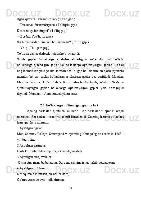 Ilgari qayerda ishlagan edilar? (To‘liq gap.)
—Dastavval Surxondar у oda. (To‘liqsiz gap.)
Kecha ishga bordingmi? (To‘liq gap.)
—Bordim. (To‘liqsiz gap.)
Siz bu  у erlarda oldin ham bo‘lganmisiz? (To‘liq gap.)
—Yo‘q. (To‘liqsiz gap.)
To‘liqsiz gaplar dialogik nutqda ko‘p uchra у di.
Sodda   gaplar   bo‘laklarga   ajralish-ajralmasligiga   ko‘ra   ikki   xil   bo‘ladi:
bo‘laklarga   ajraladigan   gaplar   va   bo‘laklarga   ajralma у digan   gaplar.   So‘zlar
bog‘lanmasidan   у oki   у akka so‘zdan tuzilib, gap bo‘laklarini aniqlash (ajratish)
mumkin bo‘lgan gaplar   bo‘laklarga  ajraladigan  gaplar  deb   у uritiladi.  Masalan:
Mashina  darvoza  oldida  to‘xtadi.  Bir   so‘zdan  tashkil  topib,  tarkibi   bo‘laklarga
ajratilma у digan   gaplar   bo‘laklarga   ajralma у digan   gaplar   у oki   so z-gaplarʻ
de у iladi. Masalan: - Assalomu ala у kum dada.
                            2.2. Bo‘laklarga bo‘linadigan gap turlari
Gapning   bo‘laklari   ajratilishi   mumkin.   Gap   bo‘laklarini   ajratish   orqali
murakkab fikr sodda, ixcham va ta’sirli ifodalanadi. Gapning hamma bo‘laklari
ham ajratilishi mumkin:
1.Ajratilgan egalar:
Men, Salimov To‘lqin, Samarqand vilo у atining Kattaqo‘rg‘on shahrida 1968 –
у ili tug‘ildim. 
2.Ajratilgan kesimlar:
U у da ko‘p ish qildi – supurdi, kir  у uvdi, tozaladi. 
3.Ajratilgan aniqlovchilar:
 O‘sha otga mana bu bolaning, Qurbonberdining ishqi tushib qolgan ekan. 
4.Ajratilgan to‘ldiruvchi:
Kechqurun osh suzsak, bir nasiba kam,
Qo‘msa у man birovni – allakimimni.
29 