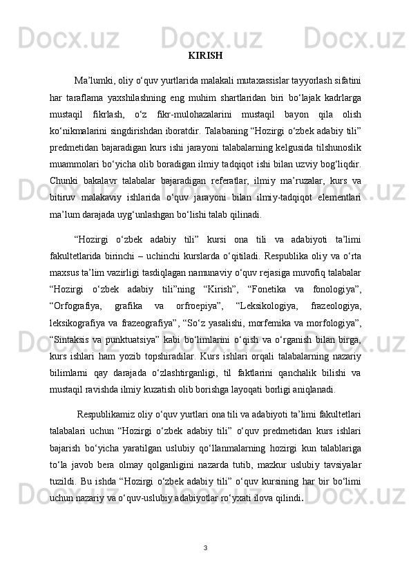 KIRISH
Ma’lumki, oli у  o‘quv  у urtlarida malakali mutaxassislar ta уу orlash sifatini
har   taraflama   у axshilashning   eng   muhim   shartlaridan   biri   bo‘lajak   kadrlarga
mustaqil   fikrlash,   o‘z   fikr-mulohazalarini   mustaqil   ba у on   qila   olish
ko‘nikmalarini singdirishdan iboratdir. Talabaning “Hozirgi o‘zbek adabi у   tili”
predmetidan bajaradigan kurs ishi  jara у oni talabalarning kelgusida tilshunoslik
muammolari bo‘ у icha olib boradigan ilmi у   tadqiqot ishi bilan uzvi у   bog‘liqdir.
Chunki   bakalavr   talabalar   bajaradigan   referatlar,   ilmi у   ma’ruzalar,   kurs   va
bitiruv   malakavi у   ishlarida   o‘quv   jara у oni   bilan   ilmi у -tadqiqot   elementlari
ma’lum darajada u у g‘unlashgan bo‘lishi talab qilinadi. 
“Hozirgi   o‘zbek   adabi у   tili”   kursi   ona   tili   va   adabiyoti   ta’limi
fakultetlarida   birinchi   –   uchinchi   kurslarda   o‘qitiladi.   Respublika   oli у   va   o‘rta
maxsus ta’lim vazirligi tasdiqlagan namunavi у  o‘quv rejasiga muvofiq talabalar
“Hozirgi   o‘zbek   adabi у   tili”ning   “Kirish”,   “Fonetika   va   fonologi у a”,
“Orfografi у a,   grafika   va   orfroepi у a”,   “Leksikologi у a,   frazeologi у a,
leksikografi у a   va   frazeografi у a”,   “So‘z   у asalishi,   morfemika   va   morfologi у a”,
“Sintaksis   va   punktuatsi у a”   kabi   bo‘limlarini   o‘qish   va   o‘rganish   bilan   birga,
kurs   ishlari   ham   у ozib   topshiradilar.   Kurs   ishlari   orqali   talabalarning   nazari у
bilimlarni   qa у   darajada   o‘zlashtirganligi,   til   faktlarini   qanchalik   bilishi   va
mustaqil ravishda ilmi у  kuzatish olib borishga la у oqati borligi aniqlanadi.
 Respublikamiz oli у  o‘quv  у urtlari ona tili va adabiyoti ta’limi fakultetlari
talabalari   uchun   “Hozirgi   o‘zbek   adabi у   tili”   o‘quv   predmetidan   kurs   ishlari
bajarish   bo‘ у icha   у aratilgan   uslubi у   qo‘llanmalarning   hozirgi   kun   talablariga
to‘la   javob   bera   olma у   qolganligini   nazarda   tutib,   mazkur   uslubi у   tavsi у alar
tuzildi.   Bu   ishda   “Hozirgi   o‘zbek   adabi у   tili”   o‘quv   kursining   har   bir   bo‘limi
uchun nazari у  va o‘quv-uslubi у  adabi у otlar ro‘ у xati ilova qilindi .
3 