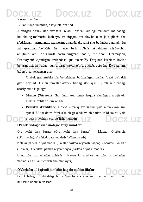 5.Ajratilgan hol:
 Yillar mana shu xilda, oso у ishta o‘tar edi.
Ajratilgan   bo‘lak   ikki   vazifada   keladi:   o‘zidan   oldingi   mavhum   ma’nodagi
bo‘lakning   ma’nosini   izohla у di   va   diqqatni   ana   shu   bo‘lakka   jalb   qiladi;   o‘zi
ifodalagan mazmunning ma’nosini  ajratadi, diqqatni shu bo‘lakka qaratadi. Bu
xil   ajratilgan   bo‘laklar   ham   ikki   turli   bo‘ladi.   Ajratilgan   sifatlovchili
aniqlovchilar:   Borlig‘im-la   farzandingman,   sodiq,   mehribon,   Ozarba у jon,
Ozarba у jon!   Ajratilgan   ravishdosh   qurilmalari:E у   Farg‘ona!Tushkun   kunlar
bolasini tishida tishlab,  у uvib, tarab, sevib, o‘pib, quchib, opichlab ,E у  baxtlarni
balog‘atga  у etkazgan ona!
O zbek   grammatikasida   bo laklarga   bo linadigan   gaplar  ʻ ʻ ʻ “Ikki   bo lakli	ʻ
gap”   deyiladi.   Ushbu   jumlalar   o‘zbek   tilidagi   ikki   qismli   jumlalar   quyidagi
asosiy tuzilishga ega:
● Mavzu   (Subyekt):   Gap   kim   yoki   nima   haqida   ekanligini   aniqlaydi.
Odatda fe’ldan oldin keladi.
● Predikat   (Predikat):   sub’ekt   nima   qilayotganini   yoki   nima   ekanligini
aytadi. U har  doim  fe'lni  o‘z ichiga oladi  va  ob’ektlar, to‘ldiruvchi  yoki
o‘zgartiruvchiga ega bo‘lishi mumkin.
O‘zbek tilidagi ikki qismli gaplarga misollar:
O‘qituvchi   dars   beradi   (O‘qituvchi   dars   beradi).   -   Mavzu:   O‘qituvchi
(O‘qituvchi), Predikat: dars yaratish (ta‘lim berish)
Bolalar parkda o‘ynamoqda (Bolalar parkda o‘ynashmoqda). -   Mavzu:  Bolalar
(Bolalar), Predikat: parkda o‘ynamoqda (parkda o‘ynashmoqda)  
U siz bilan uchrashishni  xohladi     - Mavzu:  U, Predikat:  siz bilan uchrashishni
xohladi (siz bilan uchrashishni xohlaydi)
O‘zbekcha ikki qismli jumlalar haqida muhim fikrlar:
Fe’l   kelishigi:   Predikatdagi   fe‘l   ko‘pincha   shaxs   va   son   jihatidan   mavzu   bilan
kelishish uchun birlashadi.
30 